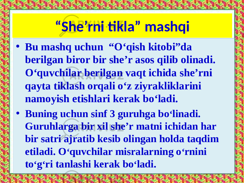 “ She’rni tikla” mashqi • Bu mashq uchun “O‘qish kitobi”da berilgan biror bir she’r asos qilib olinadi. O‘quvchilar berilgan vaqt ichida she’rni qayta tiklash orqali o‘z ziyrakliklarini namoyish etishlari kerak bo‘ladi. • Buning uchun sinf 3 guruhga bo ‘ linadi. Guruhlarga bir xil she’r matni ichidan har bir satri ajratib kesib olingan holda taqdim etiladi. O ‘ quvchilar misralarning o ‘ rnini to ‘ g ‘ ri tanlashi kerak bo ‘ ladi. 