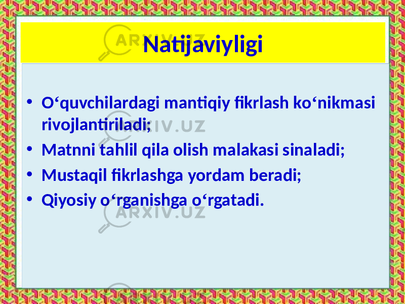 Natijaviyligi • O ‘ quvchilardagi mantiqiy fikrlash ko ‘ nikmasi rivojlantiriladi; • Matnni tahlil qila olish malakasi sinaladi; • Mustaqil fikrlashga yordam beradi; • Qiyosiy o ‘ rganishga o ‘ rgatadi. 