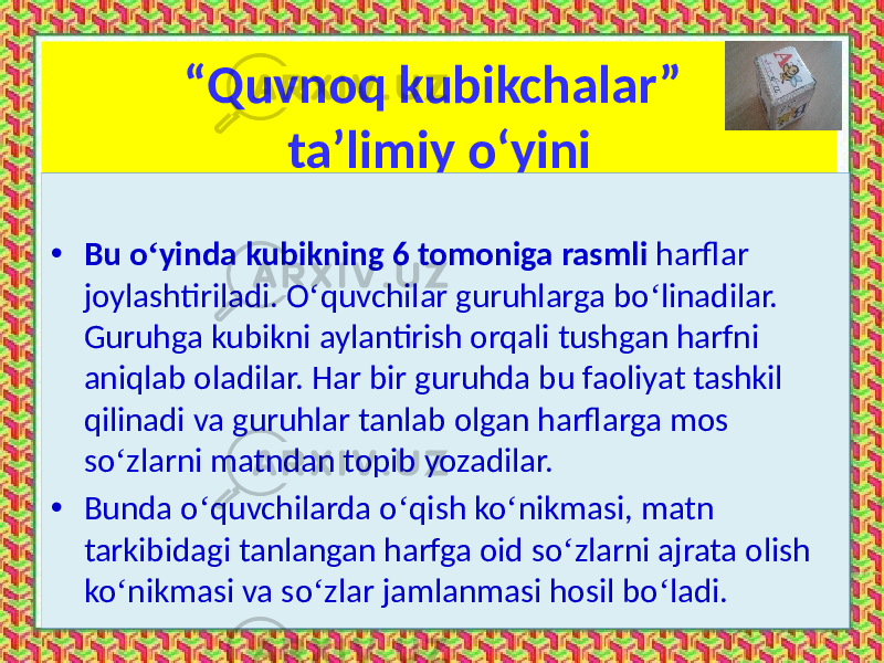 “ Quvnoq kubikchalar” ta’limiy o‘yini • Bu o ‘ yinda kubikning 6 tomoniga rasmli harflar joylashtiriladi. O ‘ quvchilar guruhlarga bo ‘ linadilar. Guruhga kubikni aylantirish orqali tushgan harfni aniqlab oladilar. Har bir guruhda bu faoliyat tashkil qilinadi va guruhlar tanlab olgan harflarga mos so ‘ zlarni matndan topib yozadilar. • Bunda o ‘ quvchilarda o ‘ qish ko ‘ nikmasi, matn tarkibidagi tanlangan harfga oid so ‘ zlarni ajrata olish ko ‘ nikmasi va so ‘ zlar jamlanmasi hosil bo ‘ ladi. 