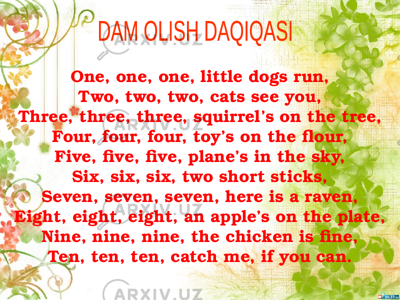 One, one, one, little dogs run, Two, two, two, cats see you, Three, three, three, squirrel’s on the tree, Four, four, four, toy’s on the flour, Five, five, five, plane’s in the sky, Six, six, six, two short sticks, Seven, seven, seven, here is a raven, Eight, eight, eight, an apple’s on the plate, Nine, nine, nine, the chicken is fine, Ten, ten, ten, catch me, if you can. 