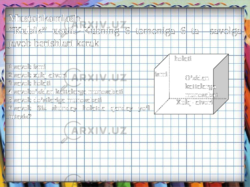 ismi Xulq- atvoriholati O’zidan kattalarga munosabatMustahkamlash “ Kubik” usuli: Kubning 6 tomoniga 6 ta savolga javob berishlari kerak 1-savol: ismi 2-savol: xulq-atvori 3-savol: holati 4-savol:o’zidan kattalarga munosabati 5-savol: do’stlariga munosabati 6-savol: Siz shunday holatda qanday yo’l tutasiz? 