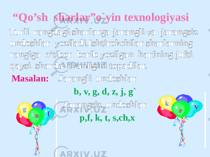  “ Qo’sh sharlar”o`yin texnologiyasi Turli rangdagi sharlarga jarangli va jarangsiz undoshlar yoziladi.Ishtirokchilar sharlarning rangiga e’tibor berib yozilgan harfning jufti qaysi sharda ekanligini topadilar. Masalan: Jarangli undoshlar b, v, g, d, z, j, g` Jarangsiz undoshlar p,f, k, t, s,ch,x B P v f g k 