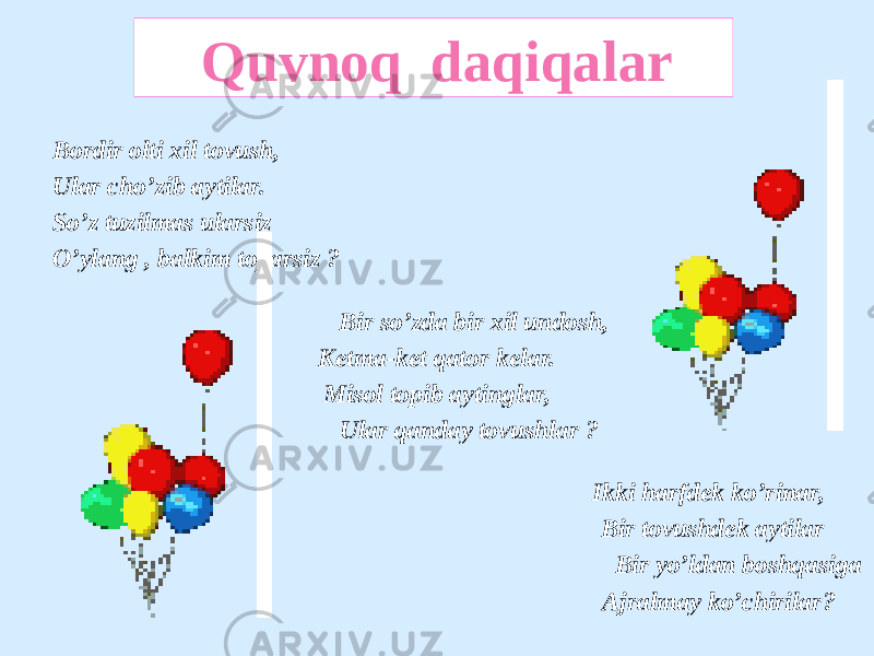 Bordir olti xil tovush, Ular cho’zib aytilar. So’z tuzilmas ularsiz O’ylang , balkim toparsiz ? Bir so’zda bir xil undosh, Ketma-ket qator kelar. Misol topib aytinglar, Ular qanday tovushlar ? Ikki harfdek ko’rinar, Bir tovushdek aytilar Bir yo’ldan boshqasiga Ajralmay ko’chirilar? Quvnoq daqiqalar 