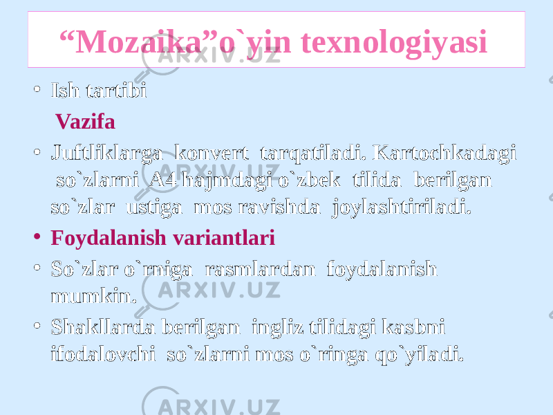  “ Mozaika”o`yin texnologiyasi • Ish tartibi Vazifa • Juftliklarga konvert tarqatiladi. Kartochkadagi so`zlarni A4 hajmdagi o`zbek tilida berilgan so`zlar ustiga mos ravishda joylashtiriladi. • Foydalanish variantlari • So`zlar o`rniga rasmlardan foydalanish mumkin. • Shakllarda berilgan ingliz tilidagi kasbni ifodalovchi so`zlarni mos o`ringa qo`yiladi. 