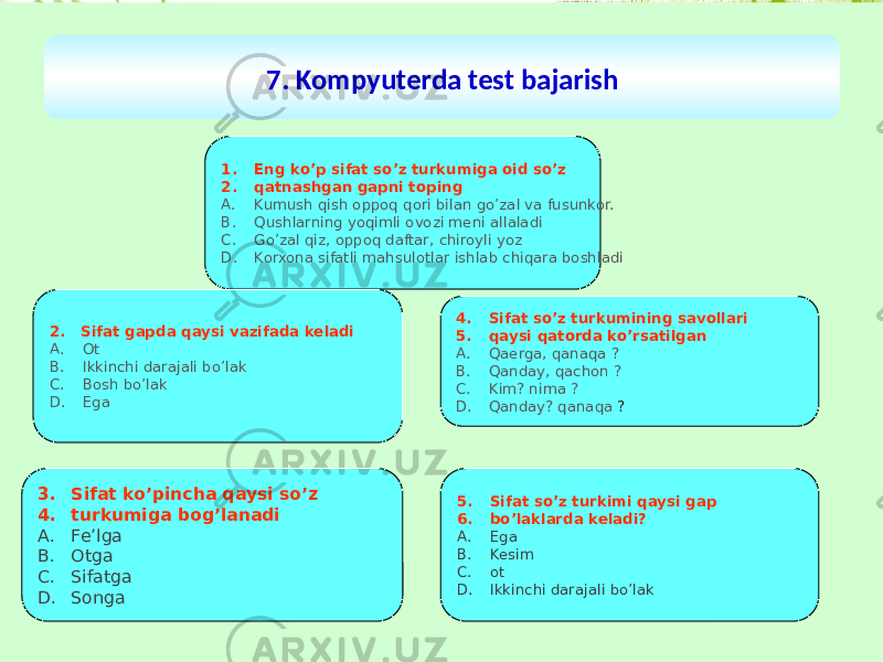 7. Kompyuterda test bajarish 1. Eng ko’p sifat so’z turkumiga oid so’z 2. qatnashgan gapni toping A. Kumush qish oppoq qori bilan go’zal va fusunkor. B. Qushlarning yoqimli ovozi meni allaladi C. Go’zal qiz, oppoq daftar, chiroyli yoz D. Korxona sifatli mahsulotlar ishlab chiqara boshladi 2. Sifat gapda qaysi vazifada keladi A. Ot B. Ikkinchi darajali bo’lak C. Bosh bo’lak D. Ega 3. Sifat ko’pincha qaysi so’z 4. turkumiga bog’lanadi A. Fe’lga B. Otga C. Sifatga D. Songa 4. Sifat so’z turkumining savollari 5. qaysi qatorda ko’rsatilgan A. Qaerga, qanaqa ? B. Qanday, qachon ? C. Kim? nima ? D. Qanday? qanaqa ? 5. Sifat so’z turkimi qaysi gap 6. bo’laklarda keladi? A. Ega B. Kesim C. ot D. Ikkinchi darajali bo’lak 