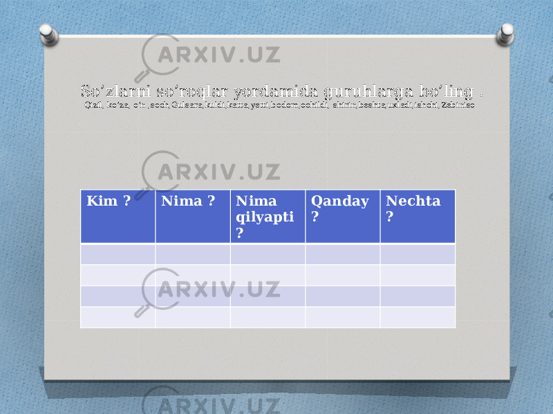 So’zlarni so’roqlar yordamida guruhlarga bo’ling . Qizil, ko’za, o’n ,soch,Gulsara,kuldi,katta,yetti,bodom,ochildi, shirin,beshta,uxladi,ishchi,Zebiniso Kim ? Nima ? Nima qilyapti ? Qanday ? Nechta ? 