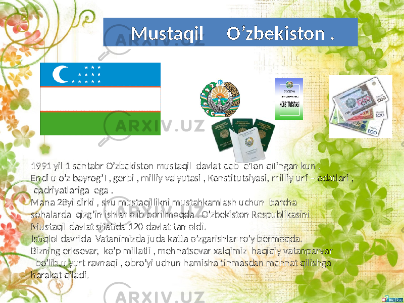 1991 yil 1 sentabr O’zbekiston mustaqil davlat deb e’lon qilingan kun . Endi u o’z bayrog’I , gerbi , milliy valyutasi , Konstitutsiyasi, milliy urf – odatlari , qadriyatlariga ega . Mana 28yildirki , shu mustaqillikni mustahkamlash uchun barcha sohalarda qizg’in ishlar olib borilmoqda . O’zbekiston Respublikasini Mustaqil davlat sifatida 120 davlat tan oldi. Istiqlol davrida Vatanimizda juda katta o’zgarishlar ro’y bermoqda. Bizning erksevar, ko’p millatli , mehnatsevar xalqimiz haqiqiy vatanparvar bo’lib,u yurt ravnaqi , obro’yi uchun hamisha tinmasdan mehnat qilishga harakat qiladi. Mustaqil O’zbekiston . 