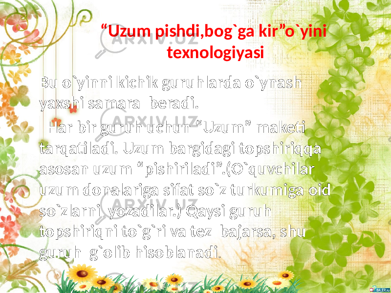 “ Uzum pishdi,bog`ga kir”o`yini texnologiyasi Bu o`yinni kichik guruhlarda o`ynash yaxshi samara beradi. Har bir guruh uchun “Uzum” maketi tarqatiladi. Uzum bargidagi topshiriqqa asosan uzum “pishiriladi”.(O`quvchilar uzum donalariga sifat so`z turkumiga oid so`zlarni yozadilar.) Qaysi guruh topshiriqni to`g`ri va tez bajarsa, shu guruh g`olib hisoblanadi . 