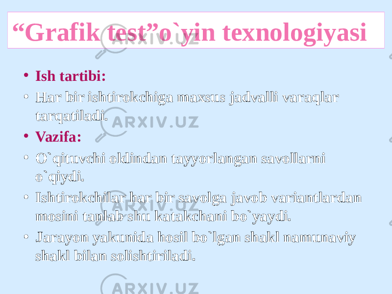 “ Grafik test”o`yin texnologiyasi • Ish tartibi: • Har bir ishtirokchiga maxsus jadvalli varaqlar tarqatiladi. • Vazifa: • O`qituvchi oldindan tayyorlangan savollarni o`qiydi. • Ishtirokchilar har bir savolga javob variantlardan mosini tanlab shu katakchani bo`yaydi. • Jarayon yakunida hosil bo`lgan shakl namunaviy shakl bilan solishtiriladi. 