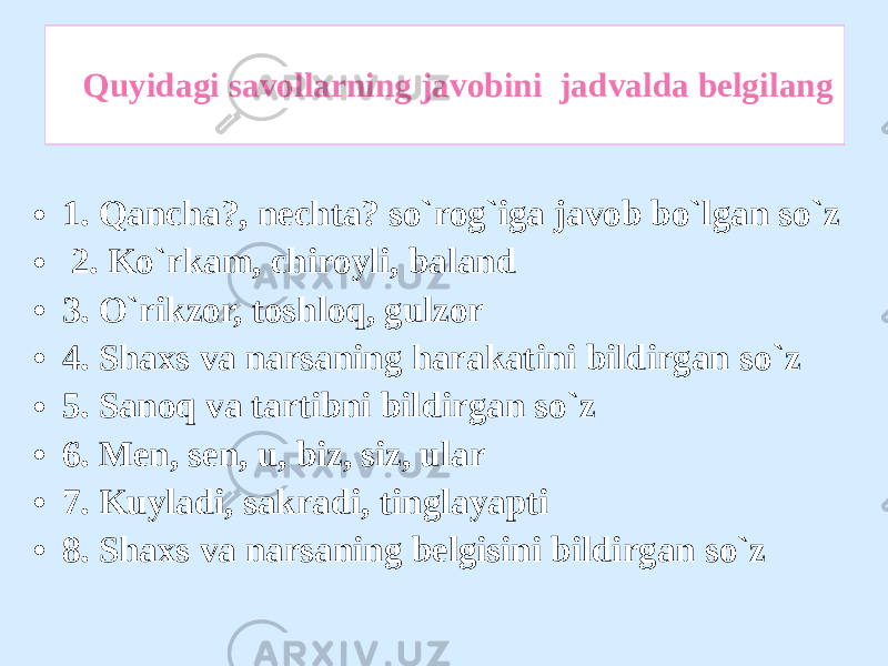 Quyidagi savollarning javobini jadvalda belgilang • 1. Qancha?, nechta? so`rog`iga javob bo`lgan so`z • 2. Ko`rkam, chiroyli, baland • 3. O`rikzor, toshloq, gulzor • 4. Shaxs va narsaning harakatini bildirgan so`z • 5. Sanoq va tartibni bildirgan so`z • 6. Men, sen, u, biz, siz, ular • 7. Kuyladi, sakradi, tinglayapti • 8. Shaxs va narsaning belgisini bildirgan so`z 