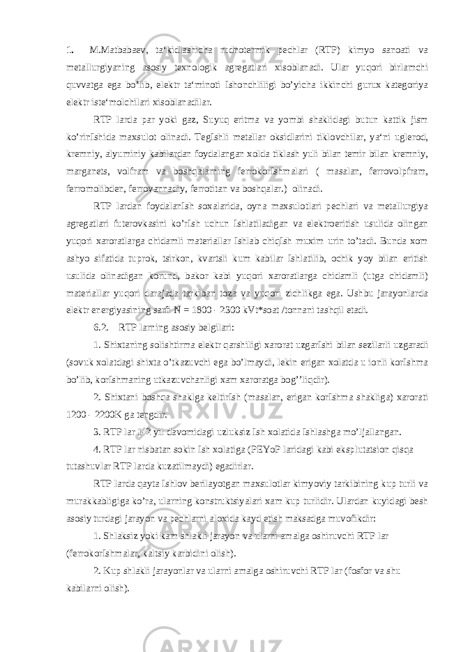 1. M.Matbabaev, ta‘kidlashicha rudnotermik pechlar (RTP) kimyo sanoati va metallurgiyaning asosiy texnologik agregatlari xisoblanadi. Ular yuqori birlamchi quvvatga ega bo’lib, elektr ta‘minoti Ishonchliligi bo’yicha ikkinchi gurux kategoriya elektr iste‘molchilari xisoblanadilar. RTP larda par yoki gaz, Suyuq eritma va yombi shaklidagi butun kattik jism ko’rinIshida maxsulot olinadi. TegIshli metallar oksidlarini tiklovchilar, ya‘ni uglerod, kremniy, alyuminiy kabilardan foydalangan xolda tiklash yuli bilan temir bilan kremniy, marganets, volfram va boshqalarning ferrokorIshmalari ( masalan, ferrovolpfram, ferromolibden, ferrovannadiy, ferrotitan va boshqalar.) olinadi. RTP lardan foydalanIsh soxalarida, oyna maxsulotlari pechlari va metallurgiya agregatlari futerovkasini ko’rIsh uchun Ishlatiladigan va elektroeritish usulida olingan yuqori xaroratlarga chidamli materiallar Ishlab chiqIsh muxim urin to’tadi. Bunda xom ashyo sifatida tuprok, tsirkon, kvartsli kum kabilar Ishlatilib, ochik yoy bilan eritish usulida olinadigan korund, bakor kabi yuqori xaroratlarga chidamli (utga chidamli) materiallar yuqori darajada tarkiban toza va yuqori zichlikga ega. Ushbu jarayonlarda elektr energiyasining sarfi N = 1800 - 2300 kVt*soat /tonnani tashqil etadi. 6.2. RTP larning asosiy belgilari: 1. Shixtaning solishtirma elektr qarshiligi xarorat uzgarIshi bilan sezilarli uzgaradi (sovuk xolatdagi shixta o’tkazuvchi ega bo’lmaydi, lekin erigan xolatda u ionli korIshma bo’lib, korIshmaning utkazuvchanligi xam xaroratga bog’’liqdir). 2. Shixtani boshqa shaklga keltirIsh (masalan, erigan korIshma shakliga) xarorati 1200 - 2200K ga tengdir. 3. RTP lar 1-2 yil davomidagi uzluksiz Ish xolatida Ishlashga mo’ljallangan. 4. RTP lar nisbatan sokin Ish xolatiga (PEYoP laridagi kabi eksplutatsion qisqa tutashuvlar RTP larda kuzatilmaydi) egadirlar. RTP larda qayta Ishlov berilayotgan maxsulotlar kimyoviy tarkibining kup turli va murakkabligiga ko’ra, ularning konstruktsiyalari xam kup turlidir. Ulardan kuyidagi besh asosiy turdagi jarayon va pechlarni aloxida kayd etish maksadga muvofikdir: 1. Shlaksiz yoki kam shlakli jarayon va ularni amalga oshiruvchi RTP lar (ferrokorIshmalar, kaltsiy karbidini olish). 2. Kup shlakli jarayonlar va ularni amalga oshiruvchi RTP lar (fosfor va shu kabilarni olish). 