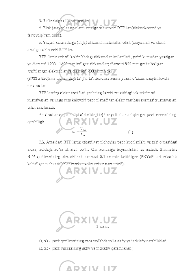 3. Rafinatsiya qilishsh pechlari. 4. Blok jarayonlar va ularni amalga oshiruvchi RTP lar (elektrokorund va ferrovolpfram olish). 5. Yuqori xaroratlarga (utga) chidamli materiallar olish jarayonlari va ularni amalga oshiruvchi RTP lar. RTP larda uch xil ko’rinIshdagi elektrodlar kullaniladi, ya‘ni kumirdan yasalgan va diametri 1200 - 1400 mm bo’lgan elektrodlar; diametri 800 mm gacha bo’lgan grafitlangan elektrodlar va diametri 2000 mm yoki (3200 x 850)mm ulchamdagi to’g’ri to’rtburchak kesim yuzali o’zidan uzaytiriluvchi elektrodlar. RTP larning elektr tavsiflari pechning Ishchi muxitidagi tok taksimoti xususiyatlari va unga mos keluvchi pech ulanadigan elektr manbasi sxemasi xususiyatlari bilan aniqlanadi. Elektrodlar va pech tipi o’rtasidagi tajriba yuli bilan aniqlangan pech vannasining qarshiligi:   2 2 I U rb (1) 6.3. Amaldagi RTP larda utkazilgan ulchovlar pech kuchlanIshi va toki o’rtasidagi aloka, koidaga ko’ra chizikli bo’lib Om konuniga buysunIshini ko’rsatadi. Simmetrik RTP qurilmasining almashtirIsh sxemasi 6.1-rasmda keltirilgan (PEYoP lari misolida keltirilgan tushuntirIshlar mazkur xolat uchun xam urinli). 1-rasm. rk, xk - pech qurilmasining mos ravIshda to’la aktiv va induktiv qarshiliklari; rb, xb - pech vannasining aktiv va induktiv qarshiliklari ; 