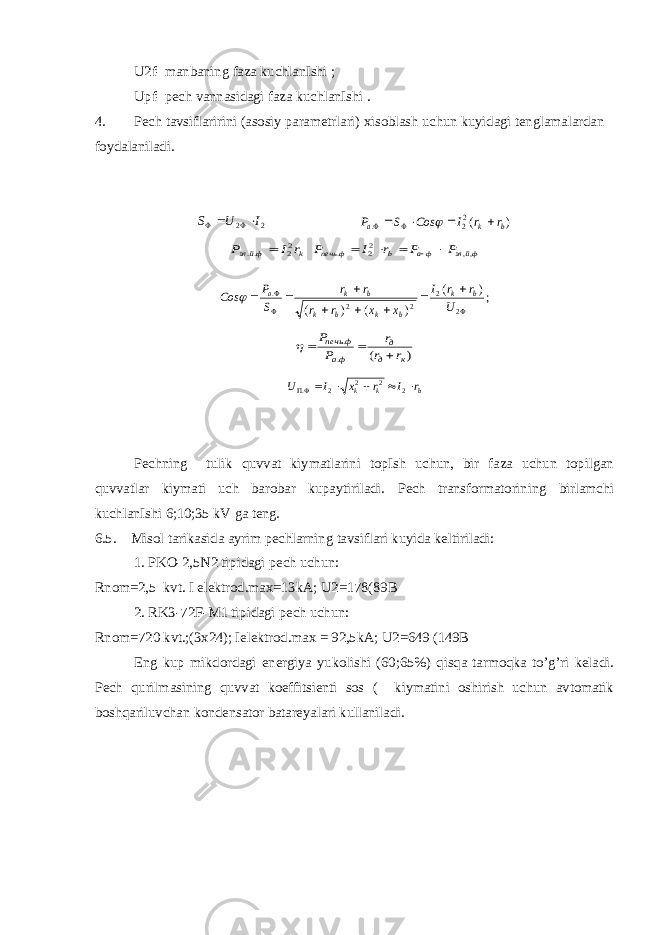 U2f- manbaning faza kuchlanIshi ; Upf- pech vannasidagi faza kuchlanIshi . 4. Pech tavsiflaririni (asosiy parametrlari) xisoblash uchun kuyidagi tenglamalardan foydalaniladi.S U I     2 2 P S Cos I r r a k b . ( )        22 k фйэл r I P 22 ..  фйэл фа b ф печь P P r I P ,, 22 .      Cos P S r r r r x x I r r U a k b k b k b k b         . ( ) ( ) ( );    2 2 2 2 ) ( . . к д д фа ф печь r r r P P     U I x r I r k k b .      2 2 2 2 Pechning tulik quvvat kiymatlarini topIsh uchun, bir faza uchun topilgan quvvatlar kiymati uch barobar kupaytiriladi. Pech transformatorining birlamchi kuchlanIshi 6;10;35 kV ga teng. 6.5. Misol tarikasida ayrim pechlarning tavsiflari kuyida keltiriladi: 1. PKO-2,5N2 tipidagi pech uchun: Rnom=2,5 kvt. I elektrod.max=13kA; U2=178(89B 2. RK3-72F-M1 tipidagi pech uchun: Rnom=720 kvt.;(3x24); Ielektrod.max = 92,5kA; U2=649 (149B Eng kup mikdordagi energiya yukolishi (60;65%) qisqa tarmoqka to’g’ri keladi. Pech qurilmasining quvvat koeffitsienti sos ( kiymatini oshirish uchun avtomatik boshqariluvchan kondensator batareyalari kullaniladi. 