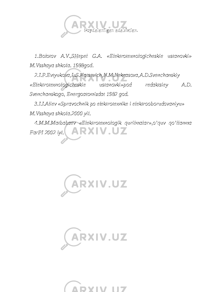 Foydalanilgan adabietlar. 1.Bolotov A.V.,SHepel G.A. «Elektrotexnologicheskie ustanovki» M.Vsshaya shkola. 1988god. 2.I.P.Evtyukova,L.S.Katsevich,N.M.Nekrasova,A.D.Svenchanskiy «Elektrotexnologicheskie ustanovki»pod redaktsiey A.D. Svenchanskogo, Energoatomizdat 1982 god. 3.I.I.Aliev «Spravochnik po elektrotexnike i elektrooborudovaniyu» M.Vsshaya shkola.2000 yil. 4.M.M.Matbabaev «Elektrotexnologik qurilmalar»,o’quv qo’llanma FarPI 2002 iyl. 