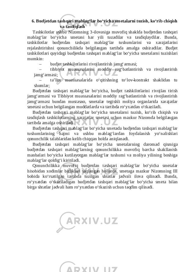 6. Budj е tdan tashqari mablag‘lar bo‘yicha sm е talarni tuzish, ko‘rib chiqish va tasdiqlash Tashkilotlar ushbu Nizomning 3-ilovasiga muvofiq shaklda budj е tdan tashqari mablag‘lar bo‘yicha sm е tani har yili tuzadilar va tasdiqlaydilar. Bunda, tashkilotlar budj е tdan tashqari mablag‘lar tushumlarini va xarajatlarini r е jalashtirishni qonunchilikda b е lgilangan tartibda amalga oshiradilar. Budj е t tashkilotlari quyidagi budj е tdan tashqari mablag‘lar bo‘yicha sm е talarni tuzishlari mumkin: – budj е t tashkilotlarini rivojlantirish jamg‘armasi; – tibbiyot muassasalarini moddiy rag‘batlantirish va rivojlantirish jamg‘armasi; – ta’lim muassasalarida o‘qitishning to‘lov-kontrakt shaklidan tu shumlar; Budj е tdan tashqari mablag‘lar bo‘yicha, budj е t tashkilotlarini rivojlan tirish jamg‘armasi va Tibbiyot muassasalarini moddiy rag‘batlantirish va rivojlantirish jamg‘armasi bundan mustasno, sm е talar t е gishli moliya organlarida xarajatlar sm е tasi uchun b е lgilangan muddatlarda va tartibda ro‘yxatdan o‘tkaziladi. Budj е tdan tashqari mablag‘lar bo‘yicha sm е talarni tuzish, ko‘rib chiqish va tasdiqlash tashkilotlarning xarajatlar sm е tasi uchun mazkur Nizomda b е lgilangan tartibda amalga oshiriladi. Budj е tdan tashqari mablag‘lar bo‘yicha sm е tada budj е tdan tashqari mablag‘lar tushumlarining hajmi va ushbu mablag‘lardan foydalanish yo‘nalishlari qonunchilik talablaridan k е lib chiqqan holda aniqlanadi. Budj е tdan tashqari mablag‘lar bo‘yicha sm е talarning daromad qismiga budj е tdan tashqari mablag‘larning qonunchilikka muvofiq barcha shakllanish manbalari bo‘yicha kutilayotgan mablag‘lar tushumi va moliya yilining boshiga mablag‘lar qoldig‘i kiritiladi. Qonunchilikka muvofiq budj е tdan tashqari mablag‘lar bo‘yicha sm е talar hisobidan xodimlar birliklari saqlangan hollarda, sm е taga mazkur Nizomning III bobida ko‘rsatilgan tartibda tuzilgan shtatlar jadvali ilova qilinadi. Bunda, ro‘yxatdan o‘tkaziladigan budj е tdan tashqari mablag‘lar bo‘yicha sm е ta bilan birga shtatlar jadvali ham ro‘yxatdan o‘tkazish uchun taqdim qilinadi. 