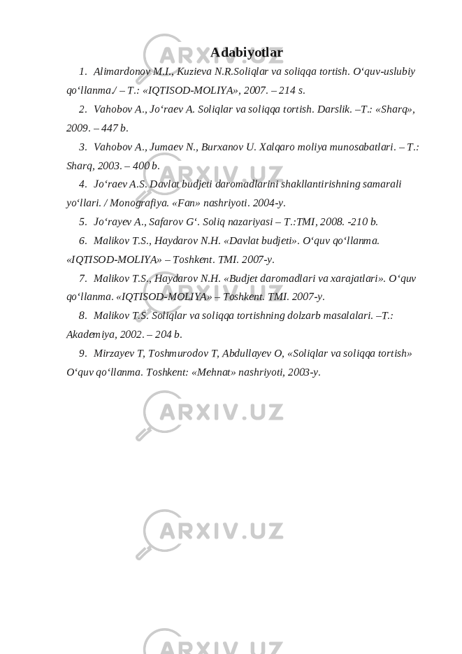 Adabiyotlar 1. Alimardonov M.I., Kuzieva N.R.Soliqlar va soliqqa tortish. O‘quv-uslubiy qo‘llanma./ – T.: «IQTISOD-MOLIYA», 2007. – 214 s. 2. Vahobov A., Jo‘raev A. Soliqlar va soliqqa tortish. Darslik. –T.: «Sharq», 2009. – 447 b. 3. Vahobov A., Jumaev N., Burxanov U. Xalqaro moliya munosabatlari. – T.: Sharq, 2003. – 400 b. 4. Jo‘raev A.S. Davlat budjeti daromadlarini shakllantirishning samarali yo‘llari. / Monografiya. «Fan» nashriyoti. 2004-y. 5. Jo‘rayev A., Safarov G‘. Soliq nazariyasi – T.:TMI, 2008. -210 b. 6. Malikov T.S., Haydarov N.H. «Davlat budjeti». O‘quv qo‘llanma. «IQTISOD-MOLIYA» – Toshkent. TMI. 2007-y. 7. Malikov T.S., Haydarov N.H. «Budjet daromadlari va xarajatlari». O‘quv qo‘llanma. «IQTISOD-MOLIYA» – Toshkent. TMI. 2007-y. 8. Malikov T.S. Soliqlar va soliqqa tortishning dolzarb masalalari. –T.: Akademiya, 2002. – 204 b. 9. Mirzayev T, Toshmurodov T, А bdullayev О , «S о liqlar va s о liqqa t о rtish» O‘quv qo‘llanma. Tоshkent: «Mehnat» nashriyoti, 2003-y. 