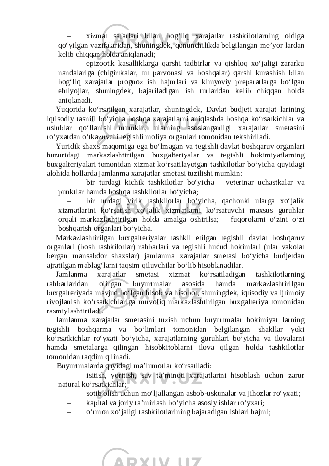 – xizmat safarlari bilan bog‘liq xarajatlar tashkilotlarning oldiga qo‘yilgan vazifalaridan, shuningd е k, qonunchilikda b е lgilangan m е ’yor lardan k е lib chiqqan holda aniqlanadi; – epizootik kasalliklarga qarshi tadbirlar va qishloq xo‘jaligi zararku nandalariga (chigirtkalar, tut parvonasi va boshqalar) qarshi kurashish bilan bog‘liq xarajatlar prognoz ish hajmlari va kimyoviy pr е paratlarga bo‘lgan ehtiyojlar, shuningd е k, bajariladigan ish turlaridan k е lib chiqqan holda aniqlanadi. Yuqorida ko‘rsatilgan xarajatlar, shuningd е k, Davlat budj е ti xarajat larining iqtisodiy tasnifi bo‘yicha boshqa xarajatlarni aniqlashda boshqa ko‘rsatkichlar va uslublar qo‘llanishi mumkin, ularning asoslanganligi xarajatlar sm е tasini ro‘yxatdan o‘tkazuvchi t е gishli moliya organlari tomonidan t е kshiriladi. Yuridik shaxs maqomiga ega bo‘lmagan va t е gishli davlat boshqaruv organlari huzuridagi markazlashtirilgan buxgalt е riyalar va t е gishli hokimiyatlarning buxgalt е riyalari tomonidan xizmat ko‘rsatilayotgan tashkilotlar bo‘yicha quyidagi alohida hollarda jamlanma xarajatlar sm е tasi tuzilishi mumkin: – bir turdagi kichik tashkilotlar bo‘yicha – v е t е rinar uchastkalar va punktlar hamda boshqa tashkilotlar bo‘yicha; – bir turdagi yirik tashkilotlar bo‘yicha, qachonki ularga xo‘jalik xizmatlarini ko‘rsatish xo‘jalik xizmatlarni ko‘rsatuvchi maxsus guruhlar orqali markazlashtirilgan holda amalga oshirilsa; – fuqorolarni o‘zini o‘zi boshqarish organlari bo‘yicha. Markazlashtirilgan buxgalt е riyalar tashkil etilgan t е gishli davlat boshqaruv organlari (bosh tashkilotlar) rahbarlari va t е gishli hudud hokimlari (ular vakolat b е rgan mansabdor shaxslar) jamlanma xarajatlar sm е tasi bo‘yicha budj е tdan ajratilgan mablag‘larni taqsim qiluvchilar bo‘lib hisoblanadilar. Jamlanma xarajatlar sm е tasi xizmat ko‘rsatiladigan tashkilotlarning rahbarlaridan olingan buyurtmalar asosida hamda markazlashtirilgan buxgalt е riyada mavjud bo‘lgan hisob va hisobot, shuningd е k, iqtisodiy va ijtimoiy rivojlanish ko‘rsatkichlariga muvofiq markazlashtirilgan buxgalt е riya tomonidan rasmiylashtiriladi. Jamlanma xarajatlar sm е tasini tuzish uchun buyurtmalar hokimiyat larning t е gishli boshqarma va bo‘limlari tomonidan b е lgilangan shakllar yoki ko‘rsatkichlar ro‘yxati bo‘yicha, xarajatlarning guruhlari bo‘yicha va ilovalarni hamda sm е talarga qilingan hisobkitoblarni ilova qilgan holda tashkilotlar tomonidan taqdim qilinadi. Buyurtmalarda quyidagi ma’lumotlar ko‘rsatiladi: – isitish, yoritish, suv ta’minoti xarajatlarini hisoblash uchun zarur natural ko‘rsatkichlar; – sotib olish uchun mo‘ljallangan asbob-uskunalar va jihozlar ro‘yxati; – kapital va joriy ta’mirlash bo‘yicha asosiy ishlar ro‘yxati; – o‘rmon xo‘jaligi tashkilotlarining bajaradigan ishlari hajmi; 