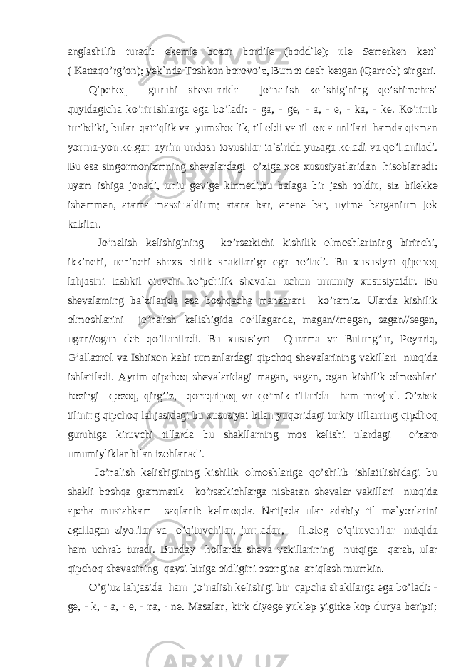 anglashilib turadi: ekemle bozor bordile (bodd`le); ule Semerken kett` ( Kattaqo’rg’on); yek`nda Toshkon borovo’z, Bumot desh ketgan (Qarnob) singari. Qipchoq guruhi shevalarida jo’nalish kelishigining qo’shimchasi quyidagicha ko’rinishlarga ega bo’ladi: - ga, - ge, - a, - e, - ka, - ke. Ko’rinib turibdiki, bular qattiqlik va yumshoqlik, til oldi va til orqa unlilari hamda qisman yonma-yon kelgan ayrim undosh tovushlar ta`sirida yuzaga keladi va qo’llaniladi. Bu esa singormonizmning shevalardagi o’ziga xos xususiyatlaridan hisoblanadi: uyam ishiga jonadi, uniu gevige kirmedi,bu balaga bir jash toldiu, siz bilekke ishemmen, atama massiualdium; atana bar, enene bar, uyime barganium jok kabilar. J o’nalish kelishigining ko’rsatkichi kishilik olmoshlarining birinchi, ikkinchi, uchinchi shaxs bi r lik shakllariga ega bo’ladi. Bu xususiyat qipchoq lahjasini tashkil etuvchi ko’pchilik shevalar uchun umumiy xususiyatdir. Bu shevalarning ba`zilarida esa boshqacha manzarani ko’ramiz. Ularda kishilik olmoshlarini jo’nalish kelishigida qo’ llaganda, magan//megen, sagan//segen, ugan//ogan deb qo’llaniladi. Bu xususiyat Qu rama va Bulun g’ ur, Po ya riq, G’allaorol va Ishtixon kabi tumanlardagi qipchoq shevalarining vakillari nutqida ishlatiladi. Ayrim qipchoq shevalaridagi magan, sagan, ogan kishilik olmoshlari hozirgi qozoq, qirg’iz, qoraqalpoq va qo’ mik tillarida ham mavjud. O’zbek tilining qipchoq lahjasidagi bu xususiyat bilan yuqoridagi turkiy tillarning qipdhoq guruhiga kiruvchi tillarda bu shakllarning mos kelishi ulardagi o’zaro umumiyliklar bilan izohlanadi. J o’nalish kelishigining kishilik olmoshlariga qo’shilib ishlatilishidagi bu shakli boshqa grammatik ko’rsatkichlarga nisbatan shevalar vakillari nutqida apcha mustahkam saqlanib kelmoqda. Natijada ular adabiy til me`yorlarini egal l agan ziyolilar va o’qituvchilar, jumladan, filolog o’qituvchilar nutqida ham uchrab turadi. Bunday hollarda sheva vakillarining nutqiga qarab, ular qipchoq shevasining qaysi biriga oidligini osongina aniqlash mumkin. O’g’uz lahjasida ham jo’nalish kelishigi bir qapcha shakllarga ega bo’ladi: - ge, - k, - a, - e, - na, - ne. Masalan, kirk diyege yuklep yigitke kop dunya beripti; 