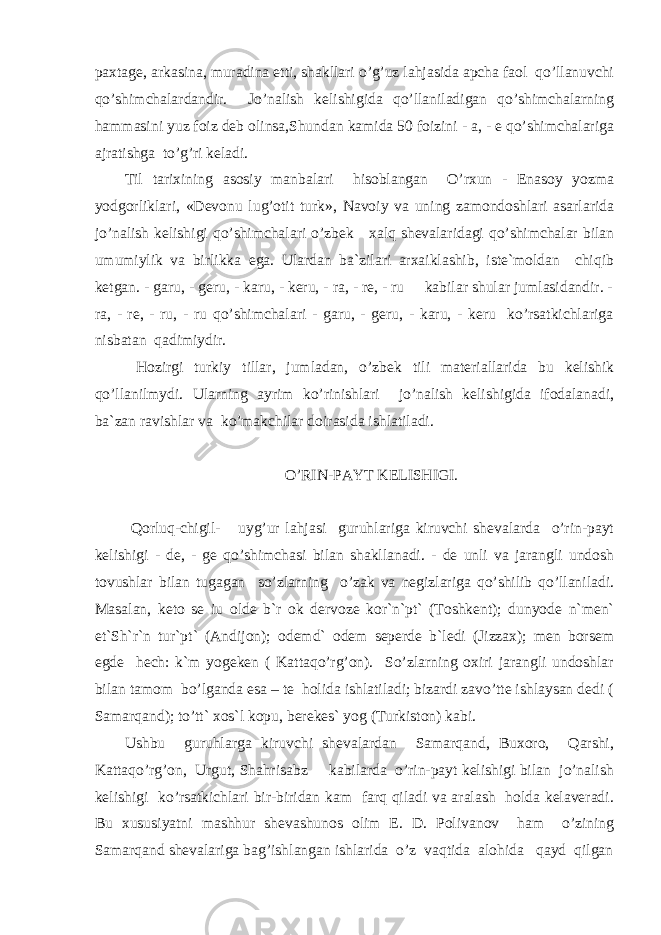 paxtage, arkasina, muradina etti, shakllari o’g’uz lahjasida apcha faol qo’llanuvchi qo’shimchalardandir. J o’nalish kelishigida qo’llaniladigan qo’shimchalarning hammasini yuz foiz deb olinsa,Shundan kamida 50 foizini - a, - e qo’shimchalariga ajratishga to’g’ri keladi. Til tarixining asosiy manbalari hisoblangan O’rxun - Enasoy yozma yodgorliklari, «Devonu lug’otit turk», Navoiy va uning zamondoshlari asarlarida jo’nalish kelishigi qo’shimchalari o’ zbek xalq shevalaridagi qo’shimchalar bilan umumiylik va birlikka ega. Ulardan ba`zilari arxaiklashib, iste`moldan chiqib ketgan. - garu, - geru, - karu, - keru, - ra, - re, - ru kabilar shular jumlasidandir. - ra, - re, - ru, - ru qo’shimchalari - garu, - geru, - karu, - keru ko’rsatkichlariga nisbatan qadimiydir. H ozirgi turkiy tillar, jumladan, o’ zbek tili materiallarida bu kelishik qo’llanilmydi. Ularning ayrim ko’rinishlari jo’nalish kelishigida ifodalanadi, ba`zan ravishlar va ko’makchilar doirasida ishlatiladi. O’RIN-PAYT KELISHIGI. Qorluq-chigil- uyg’ur lahjasi guruhlariga kiruvchi shevalarda o’rin-payt kelishigi - de, - ge qo’shimchasi bilan shakllanadi. - de unli va jarangli undosh tovushlar bilan tugagan so’zlarning o’zak va negizlariga qo’shilib qo’llaniladi. Masalan, keto se iu olde b`r ok dervoze kor`n`pt` (Toshkent); dunyode n`men` et`Sh`r`n tur`pt` (Andijon); odemd` odem seperde b`ledi (Jizzax); men borsem egde hech: k`m yogeken ( Kattaqo’rg’on). So’zlarning oxiri jarangli undoshlar bilan tamom bo’lganda esa – te holida ishlatiladi; bizardi zavo’tte ishlaysan dedi ( Samarqand); to’tt` xos`l kopu, berekes` yog (Turkiston) kabi. Ushbu guruhlarga kiruvchi shevalardan Samarqand, Buxoro, Qarshi, Kattaqo’rg’on, Urgut, Shahrisabz kabilarda o’rin-payt kelishigi bilan jo’nalish kelishigi ko’rsatkichlari bir-biridan kam farq qiladi va aralash holda kelaveradi. Bu xususiyatni mashhur shevashunos olim E. D. Polivanov ham o’zining Samarqand shevalariga bag’ishlangan ishlarida o’z vaqtida alohida qayd qilgan 