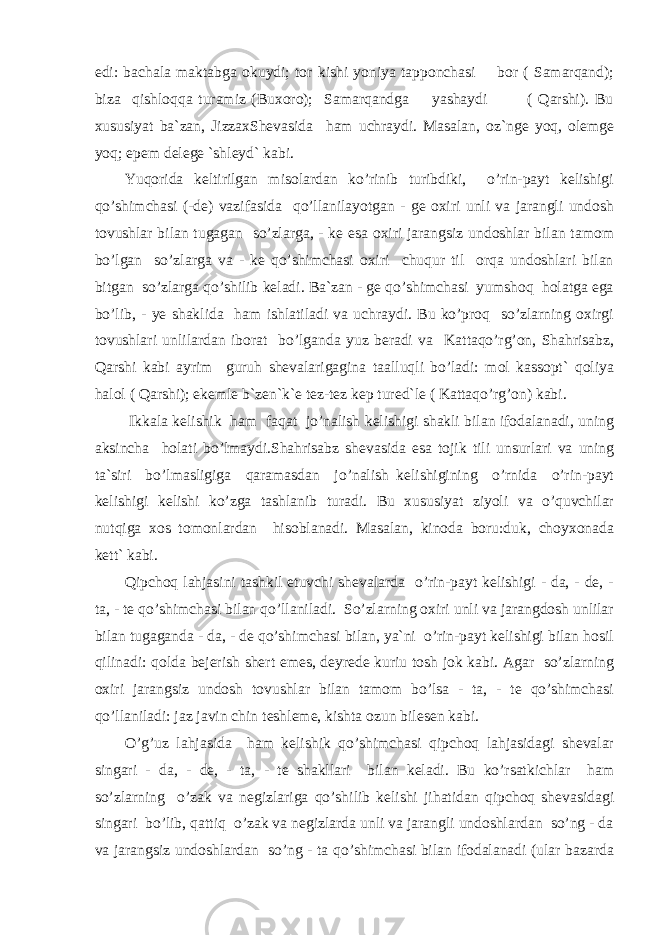 edi: bachala maktabga okuydi; tor kishi yoniya tapponchasi bor ( Samarqand); biza qishloqqa turamiz (Buxoro); Samarqandga yashaydi ( Qarshi). Bu xususiyat ba`zan, JizzaxShevasida ham uchraydi. Masalan, oz`nge yoq, olemge yoq; epem delege `shleyd` kabi. Yuqorida keltirilgan misolardan ko’rinib turibdiki, o’rin-payt kelishigi qo’shimchasi (-de) vazifasida qo’llanilayotgan - ge oxiri unli va jarangli undosh tovushlar bilan tugagan so’zlarga, - ke esa oxiri jarangsiz undoshlar bilan tamom bo’lgan so’zlarga va - ke qo’shimchasi oxiri chuqur til orqa undoshlari bilan bitgan so’zlarga qo’shilib keladi. Ba`zan - ge qo’shimchasi yumshoq holatga ega bo’lib, - ye shaklida ham ishlatiladi va uchraydi. Bu ko’proq so’zlarning oxirgi tovushlari unlilardan iborat bo’lganda yuz beradi va Kattaqo’rg’on, Shahrisabz, Qarshi kabi ayrim guruh shevalarigagina taalluqli bo’ladi: mol kassopt` qoliya halol ( Qarshi); ekemle b`zen`k`e tez-tez kep tured`le ( Kattaqo’rg’on) kabi. Ikkala kelishik ham faqat jo’nalish kelishigi shakli bilan ifodalanadi, uning aksincha holati bo’lmaydi.Shahrisabz shevasida esa tojik tili unsurlari va uning ta`siri bo’lmasligiga qaramasdan jo’nalish kelishigining o’rnida o’rin-payt kelishigi kelishi ko’zga tashlanib turadi. Bu xususiyat ziyoli va o’quvchilar nutqiga xos tomonlardan hisoblanadi. Masalan, kinoda boru:duk, choyxonada kett` kabi. Qipchoq lahjasini tashkil etuvchi shevalarda o’rin-payt kelishigi - da, - de, - ta, - te qo’shimchasi bilan qo’llaniladi. So’zlarning oxiri unli va jarangdosh unlilar bilan tugaganda - da, - de qo’shimchasi bilan, ya`ni o’rin-payt kelishigi bilan hosil qilinadi: qolda bejerish shert emes, deyrede kuriu tosh jok kabi. Agar so’zlarning oxiri jarangsiz undosh tovushlar bilan tamom bo’lsa - ta, - te qo’shimchasi qo’llaniladi: jaz javin chin teshleme, kishta ozun bilesen kabi. O’g’uz lahjasida ham kelishik qo’shimchasi qipchoq lahjasidagi shevalar singari - da, - de, - ta, - te shakllari bilan keladi. Bu ko’rsatkichlar ham so’zlarning o’zak va negizlariga qo’shilib kelishi jihatidan qipchoq shevasidagi singari bo’lib, qattiq o’zak va negizlarda unli va jarangli undoshlardan so’ng - da va jarangsiz undoshlardan so’ng - ta qo’shimchasi bilan ifodalanadi (ular bazarda 