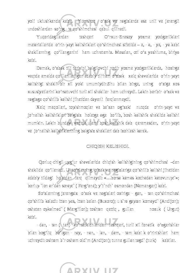 yoli ukiushkanda kabi). Yumshoq o’zak va negizlarda esa unli va jarangli undoshlardan so’ng - te qo’shimchasi qabul qilinadi. Yuqoridagilardan tashqari O’rxun-Enasoy yozma yodgorliklari materiallarida o’rin-payt kelishiklari qo’shimchasi sifatida – a, - e, - ya, - ye kabi shakllarning qo’llanganini ham uchratamiz. Masalan, oti o’z yashiuma, biriye kabi. Demak, o’zbek tili tarixini belgilovchi nodir yozma yodgorliklarda, hozirga vaqtda amalda qo’llaniladigan adabiy til ham o’zbek xalq shevalarida o’rin-payt kelishigi shakli bir xil yoki umumiydir.Shu bilan birga, uning o’ziga xos xususiyatlarini ko’rsatuvchi turli xil shakllar ham uchraydi. Lekin baribir o’zak va negizga qo’shilib kelishi jihatidan deyarli farqlanmaydi. Xalq maqollari, topishmoqlar va ba`zan og’zaki nutqda o’rin-payt va jo’nalish kelishiklari belgisiz holatga ega bo’lib, bosh kelishik shaklida kelishi mumkin. Lekin bunday vaqtda ularni bosh kelishik deb qaramasdan, o’rin-payt va jo’nalish kelishiklarining belgisiz shakllari deb izohlash kerak. CHIQISH KELISHIGI. Qorluq-chigil-uyg’ur shevalarida chiqish kelishigining qo’shimchasi –dan shaklida qo’llanadi. U so’zlarning o’zak va negizlariga qo’shilib kelishi jihatidan adabiy tildagi holatdan farq qilmaydi: «…borse kemes kocheden ketovurupt`»; boriup `lon er`den sorept` ( Farg’ona); y`t`nch` osmonden (Namangan) kabi. So’zlarning jarangsiz o’zak va negizlari oxiriga - gen, - ten qo’shimchasi qo’shilib keladi: itten pas, ltten balan (Buxoro); u s`re gepten komeyd` (Andijon); oshatan opkelmed` ( Marg’ilon); toshten qattiq , gullan nozuk ( Urgut) kabi. - den, - ten (- tan) ko’rsatkichlaridan tashqari, turli xil fonetik o’zgarishlar bilan bog’liq bo’lgan - ney, - nen, - len, - dem, - tem kabi k o’rinishlari ham uchraydi: oshtem b`r oshem old`m (Andijon); tunna gullen tegd` (turk) kabilar. 