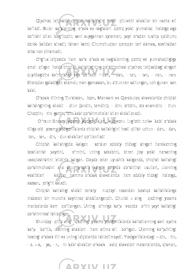 Qipchoq lahjasida chiqish kelishigini hosil qiluvchi shakllar bir necha xil bo’ladi. Bular so’zlarning o’zak va negizlari qattiq yoki yumshoq holatga ega bo’lishi bilan bog’liqdir; seni suygennen aytaman; payi o’zdan tuship qaldium; darak beliden sinedi; ishten ketti; Chumchuqtan qorqqan tari ekmes, xovlisiden bitte non chixmadi. O’g’uz lahjasida ham so’z o’zak va negizlarning qattiq va yumshoqligiga amal qilgan holda chiqish kelishigining qo’shimchasi qipchoq lahjasidagi singari quyidagicha ko’rinishga ega bo’ladi: - dan, - den, - tan, - ten, - nan, - nen: Sharqdan geledigan shamal; men gemesten, bu altiunnan saliungan, uch gunen son kabi. O’zbek tilining Turkiston, Iqon, Mankent va Qorabuloq shevalarida chiqish kelishigining shakli - diun (endin, tamdin); - din: bitidin, ata-enemdin; - tiun: Cho q tin; - tin: gettin, ittin kabi qo’shim c halar bilan shakl lanadi. O’rxun-Enasoy yozma yodgorliklari, «Devonu lug’otit turk» kabi o’zbek tiliga oid yozma yodgorliklarda chiqish kelishigini hosil qilish uchun - dan, - den, -tan, - ten, - din, - dun shakllari qo’llaniladi Chiqish kelishigida kelgan so’zlar adabiy tildagi singari harakatning boshlanish paytini, o’rnini, uning sababini, biron joy yoki narsaning uzoqlashishini bildirib kelgan. Gapda otlar uyushib kelganda, chiqish kelishigi qo’shimchasini ana shu uyushib kelgan otlarda qo’shilish usullari, ularning vazifalari kabilar hamma o’zbek shevalarida ham adabiy tildagi holatga, asosan, to’g’ri keladi. Chiqish kelishigi shakli tarixiy nuqtayi nazardan boshqa kelishiklarga nisbatan bir muncha keyinroq shakllangandir. Chunki u eng qadimgi yozma manbalarda kam qo’llangan. Uning o’rniga ko’p vaqtda o’rin-payt kelishigi qo’shimhasi ishlatilgan. Shunday qilib eng qadimgi yozma yodgorliklarda kelishlarning soni apcha ko’p bo’lib, ularning shaklari ham xilma-xil bo’lgan. Ularning ko’pchiligi hozirgi o’zbek tili va uning lahjalarida ishlatilmaydi. Yodgorliklardagi – din, - tin, - a. – e, - ye, - n, - in kabi shakllar o’zbek xalq shevalari materialarida, qisman, 