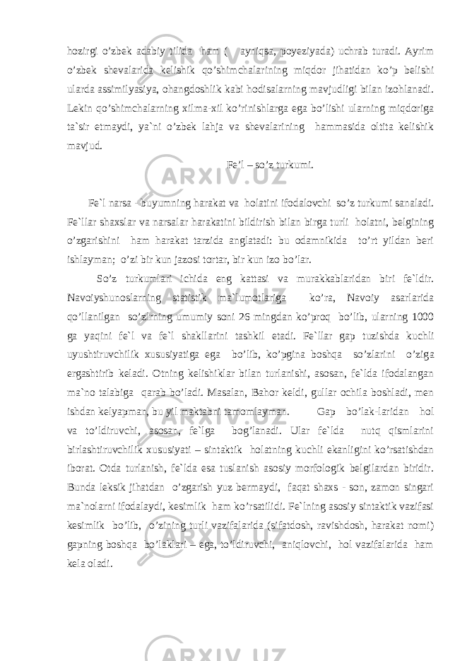 hozirgi o’zbek adabiy tilida ham ( ayniqsa, poyeziyada) uchrab turadi. Ayrim o’zbek shevalarida kelishik qo’shimchalarining miqdor jihatidan ko’p belishi ularda assimilyasiya, ohangdoshlik kabi hodisalarning mavjudligi bilan izohlanadi. Lekin qo’shimchalarning xilma-xil ko’rinishlarga ega bo’lishi ularning miqdoriga ta`sir etmaydi, ya`ni o’zbek lahja va shevalarining hammasida oltita kelishik mavjud. Fe’l – so’z turkumi. Fe`l narsa - buyumning harakat va holatini ifodalovchi so’z turkumi sanaladi. Fe`llar shaxslar va na r salar harakatini bildirish bilan birga turli holatni, belgining o’zgarishini ham harakat tarzida anglatadi: bu odamnikida to’rt yildan beri ishlayman; o’zi bir kun jazosi tortar, bir kun izo b o’ lar. S o’z turkumlari ichida eng kattasi va murakkablaridan biri fe`ldir. Navoiyshunoslarning statistik ma`lumotlariga ko’ra, Navoiy asarlarida qo’llanilgan so’zlrning umumiy soni 26 mingdan ko’proq bo’lib, ularning 1000 ga yaqini fe`l va fe`l shakllarini tash k il etadi. Fe`llar gap t u zishda kuchli uyushtiruvchilik xususiyatiga ega bo’lib, ko’pgina boshqa so’zlarini o’zig a ergashtirib keladi. Otning kelishiklar bilan turlanishi, asosan, fe`lda ifodalangan ma`no talabiga qarab bo’ladi. Masalan, B a h or keldi, gullar ochila boshladi, men ishdan kelyapman, bu yil maktabni tamomlayman. Gap bo’lak-laridan hol va to’ldiruvchi, asosan, fe`lga bog’lanadi. Ular fe`lda nutq qismlarini birlashtiruvchilik xususiyati – sintaktik holatning kuchli ekanligini ko’rsatishdan iborat. Otda turlanish, fe`lda esa tuslanish asosiy morfologik belgilardan biridir. Bunda leksik jihatdan o’zgarish yuz bermaydi, faqat shaxs - son, zamon singari ma`nolarni ifodalaydi, kesimlik ham k o’ rsatilidi. Fe`lning asosiy sintaktik vazifasi kesimlik bo’lib, o’zining turli vazifalarida (sifatdosh, ravishdosh, harakat nomi) gapning boshqa bo’laklari – ega, to’ldiruvchi, aniqlovchi, hol vazifalarida ham kela oladi. 