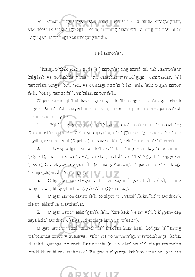 Fe`l zamon, mayl,shaxs - son, nisbat, bo’lishli - b o’ lishsiz kategoriyalari, vazifadoshlik shakllariga ega bo’lib, ularning aksariyati fe`lning ma`nosi bilan bog’liq va faqat unga xos kategoriyalardir. Fe`l zamonlari. H ozirgi o’ zbek adabiy tilida fe`l zamonlarining tasnif qilinishi, zamonlarin belgilash va qo’ llashda xilma - xil q arashlar mavjudligiga qaramasdan, fe`l zamonlari uchga bo’linadi. va quyidagi nomlar bilan ishlatiladi: o’tgan zamon fe`li, hozirgi zamon fe`li, va kelasi zamon fe`li. O’tgan zamon fe`lini besh guruhga bo’lib o’rganish an`anaga aylanib qolgan. Bu o’qitish jarayoni uchun ham, ilmiy tadqiqotlarni amalga oshirish uchun ham qulaydir: 1. Y f qin o’tgan zamon fe`li: somsepezz` don`den top`b opkeld`m; Chekuruvd`m kemed`n. Oz`m yep q oyd`m, d`pti (Toshkent); hamma `sht` q ip q oydim, ekemner ketti (Qipchoq); u `shtekke k`rd`, bold`m men sen`k` (Jizzax). 2. U zoq o’tgan zamon fe`li; olt` kun turip yaan keytip ketamman ( Qarshi); men bu k`topt` oko’p ch`kken; ulelrd` one t`l`s` toj`y t`l` bogeyeken (Jizzax); Cherek yovup koygandim (Shimoliy Xorazm); b`r poden` `shk` shu k`zge tushup qolgen ed` (Namangan). 3. O’tgan zamon xikoya fe`li: men koy`md` yo q atibdim, dedi; manav korgen eken; bir q oyimni bergey debidim (Qorabuloq). 4. O’tgan zamon davom fe`li: to olgun`m`z yaxsh`l`k kiul`rd`m (Andijon); ule (r) `shlerd`ler (Payshanba). 5. O’tgan zamon eshitilganlik fe`li: Kore ke:k`l»etten yshl`k k`ppen» dep xapa bold` (Andijon); karga pichenchige baripti (Turkiston). O’tgan zamonni hosil qiluvchi fe`l shakllari bilan hosil bo’lgan fe`llarning ma`nolarida umumiy xususiyat, ya`ni ma`no umumiyligi mavjud.Shunga ko’ra, ular ikki guruhga jamlanadi. Lekin ushbu fe`l shakllari har biri o’ziga xos ma`no nozi k liklilari bilan ajralib turadi. Bu farqlarni yuzaga keltirish uchun har guruhda 