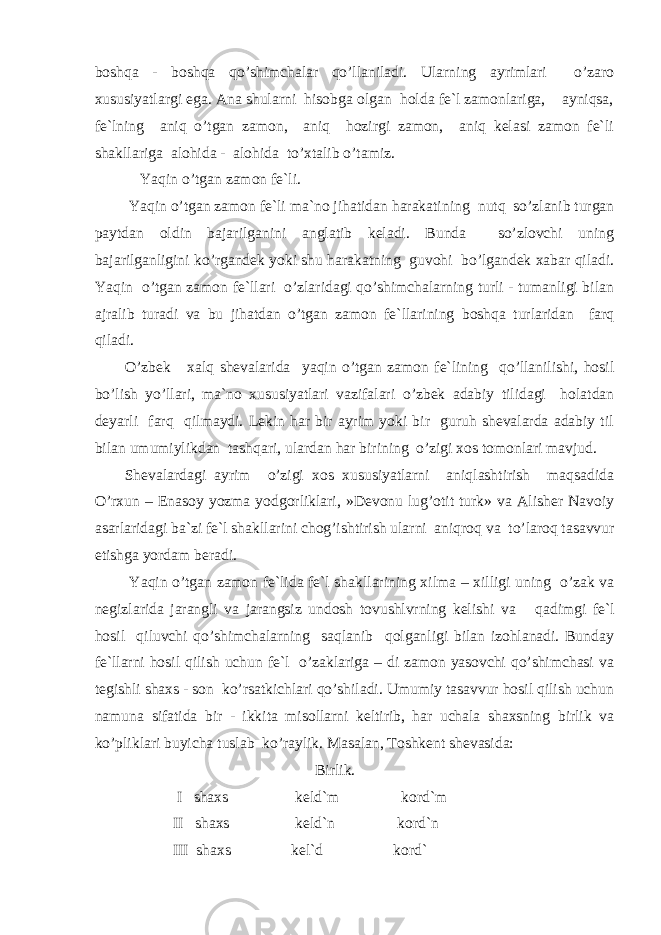 boshqa - boshqa qo’shimchalar qo’llaniladi. Ularning ayrimlari o’zaro xususiyatlargi ega. Ana shularni hisobga olgan holda fe`l zamonlariga, ayniqsa, fe`lning aniq o’tgan zamon, aniq hozirgi zamon, aniq kelasi zamon fe`li shakllariga alohida - alohida to’xtalib o’tamiz. Y a qin o’tgan zamon fe`li. Y a qin o’tgan zamon fe`li ma`no jihatidan harakati nin g nutq so’zlanib turgan paytdan oldin bajarilganini anglatib keladi. Bunda so’zlovchi uning bajarilganligini k o’ rgandek yoki shu harakatning guvohi bo’lgandek xabar qiladi. Y a qin o’tgan zamon fe`llari o’zlaridagi qo’shimchalarning turli - tumanligi bilan ajralib turadi va bu jihatdan o’tgan zamon fe`llarining boshqa turlaridan farq qiladi. O’zbek xalq shevalarida yaqin o’tgan zamon fe`lining qo’llanilishi, hosil bo’lish yo’llari, ma`no xususiyatlari vazifalari o’ zbek adabiy tilidagi holatdan deyarli farq qilmaydi. Lekin har bir ayrim yoki bir guruh shevalarda adabiy til b ilan umumiylikdan tashqari, ulardan har birining o’zigi xos tomonlari mavjud. Shevalardagi ayrim o’zigi xos xususiyatlarni aniqlashtirish maqsadida O’rxun – Enasoy yozma yodgorliklari, »Devonu lug’otit turk» va Alisher Navoiy asarlaridagi ba`zi fe`l shakllarini chog’ishtirish ularni aniqroq va to’laroq tasavvur etishga yordam beradi. Y aq in o’tgan zamon fe`lida fe`l shakllarining xilma – xilligi uning o’zak va negizlarida jarangli va jarangsiz und o sh tovushlvrning kelishi va q adimgi fe`l hosil qiluvchi qo’shimchalarning saqlanib qolganligi bilan izohlanadi. Bunday fe`llarni hosil qilish uchun fe`l o’zaklariga – di zamon yasovchi qo’shimchasi va tegishli shaxs - son ko’rsatkichlari qo’shiladi. Umumiy tasavvur hosil qilish uchun namuna sifatida bir - ikkita misollarni keltirib, har uchala shaxsning birlik va ko’pliklari buyicha tuslab ko’raylik. Masalan, Toshkent shevasida: Birlik. I shaxs keld`m kord`m II shaxs keld`n kord`n III shaxs kel`d kord` 