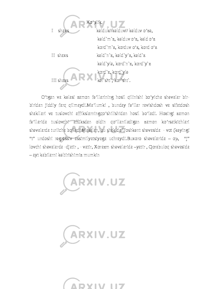  Ko’plik. I shaxs kelduk//kelduv// kelduv o’ze, keld`m`z, kelduv o’z, keld o’z kord`m`z, korduv o’z, kord o’z II shaxs keld`n`z, keld`y`z, keld`z keld`yle, kord`n`z, kord`y`z kord`z, kord`yle III shaxs kel`sht`, kor`sht`. O’tgan va kelasi zamon fe’llarining hosil qilinishi bo’yicha shevalar bir- biridan jiddiy farq qilmaydi.Ma’lumki , bunday fe’llar ravishdosh va sifatdosh shakllari va tuslovchi affikslarningqo’shilishidan hosil bo’ladi. Hozirgi zamon fe’llarida tuslovchi affiksdan oldin qo’llaniladigan zamon ko’rsatkichlari shevalarda turlicha bo’ladi.Masalan, bu shaklda Toshkent shevasida - vot (keyingi “t” undoshi regressiv assimilyatsiyaga uchraydi.Buxoro shevalarida – op, “j” lovchi shevalarda -djatir , - vatir, Xorazm shevalarida –yatir , Qorabuloq shevasida – ayt kabilarni keltirishimiz mumkin 