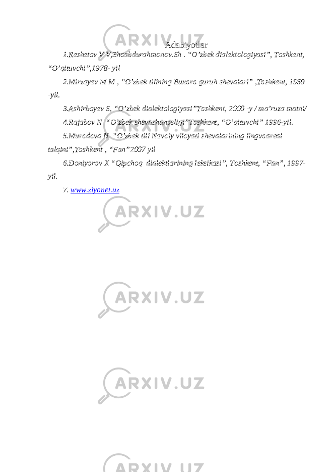 Adabiyotlar 1.Reshetov V V,Shoabdura h monov .Sh . “O’zbek dialektologiyasi”, Toshkent, “O’qituvchi”,1978- yil 2.Mirzayev M M , “O’zbek tilining Buxoro guruh shevalari” ,Toshkent, 1969 -yil. 3.Ashirboyev S, “O’zbek dialektologiyasi”Toshkent, 2000 -y / ma’ruza matni/ 4.Rajabov N “O’zbek shevashunosligi”Toshkent, “O’qituvchi” 1996-yil. 5.Murodova N “O’zbek tili Navoiy viloyati s hevalarining lingvoareal talqini”,Toshkent , “Fan”2007 yil 6.Doniyorov X “Qip c hoq dialektlarining leksikasi”, Toshkent, “Fan”, 1997- yil. 7. www.ziyonet.uz 