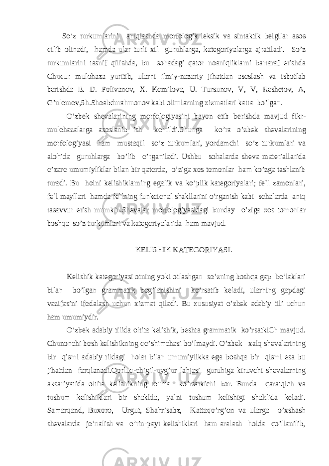 S o’z turkumlarini aniqlashda morfologik-leksik va sintaktik belgilar asos qilib olinadi, hamda ular turli xil guruhlarga, kategoriyalarga ajratiladi. S o’z turkumlarini tasnif qilishda, bu sohadagi qator noaniqliklarni bartaraf etishda Chuqur mulohaza yuritib, ularni ilmiy-nazariy jihatdan asoslash va isbotlab berishda E. D. Polivanov, X. Komilova, U. Tursunov, V, V, Reshetov, A, G’ ulomov,Sh.Shoabdura h monov kabi olimlarning xizmatlari katta bo’lgan. O’zbek shevalarining m orfologiyasini bayon etib berishda mavjud fikr- mulohazalarga asoslanib ish ko’rildi.Shunga ko’ra o’ zbek shevalarining morfologiyasi ham mustaqil so’z turkumlari, yordamchi so’z turkumlari va alohida guruhlarga bo’lib o’rganiladi. Ushbu sohalarda sheva materiallarida o’zaro umumiyliklar bilan bir qatorda, o’ziga xos tomonlar ham ko’zga tashlanib turadi. Bu holni kelishiklarning egalik va ko’plik kategoriyalari; fe`l zamonlari, fe`l mayllari hamda fe`lning funkcional shakllarini o’rganish kabi sohalarda aniq tasavvur etish mumkin.Shevalar morfologiyasidagi bunday o’ziga xos tomonlar boshqa so’z turkumlari va kategoriyalarida ham mavjud. KELISHIK KATEGORIYASI. Kelishik kategoriyasi otning yoki otlashgan so’zning boshqa gap bo’laklari bilan bo’lgan grammatik bog’lanishini ko’rsatib keladi, ularning gapdagi vazifasini ifodalash uchun xizmat qiladi. Bu xususiyat o’zbek adabiy tili uchun ham umumiydir. O’zbek adabiy tilida oltita kelishik, beshta grammatik ko’rsatkiCh mavjud. Chunonchi bosh kelishikning qo’shimchasi bo’lmaydi. O’zbek xalq shevalarining bir qismi adabiy tildagi holat bilan umumiylikka ega boshqa bir qismi esa bu jihatdan farqlanadi.Qorluq-chigil-uyg’ur lahjasi guruhiga kiruvchi shevalarning aksariyatida oltita kelishikning to’rtta ko’rsatkichi bor. Bunda qaratqich va tushum kelishiklari bir shaklda, ya`ni tushum kelishigi shaklida keladi. Samarqand, Buxoro, Urgut, Shahrisabz, Kattaqo’rg’on va ularga o’xshash shevalarda jo’nalish va o’rin-payt kelishiklari ham aralash holda qo’llanilib, 