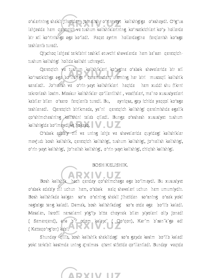 o’zlarining shakli jihatidan jo’nalish- o’rin-payt kelishigiga o’xshaydi. O’g’uz lahjasida ham qaratqich va tushum kelishiklarining ko’rsatkichlari ko’p hollarda bir xil ko’rinishga ega bo’ladi. Faqat ayrim hollardagina farqlanish ko’zga tashlanib turadi. Qipchoq lahjasi tarkibini tashkil etuvchi shevalarda ham ba`zan qaratqich- tushum kelishigi holida kelishi uchraydi. Qaratqich va tushum kelishiklari ko’pgina o’zbek shevalarida bir xil ko’rsatkichga ega bo’lishiga qaramasdan, ularning har biri mustaqil kelishik sanaladi. Jo’nalish va o’rin-payt kelishiklari haqida ham xuddi shu fikrni takrorlash lozim. Mazkur kelishiklar qo’llanilishi , vazifalari, ma`no xususiyatlari kabilar bilan o’zaro farqlanib turadi. Bu, ayniqsa, gap ichida yaqqol ko’zga tashlanadi. Q aratqich birikmada, ya`ni qaratqich kelishigi q aralmishda egalik qo’shimch a sining kelishini talab qiladi. Bunga o’xshash xususiyat tushum kelishigida bo’lmaydi va hokazo. O’zbek adabiy tili va uning lahja va shevalarida quyidagi kelishiklar mavjud: bosh kelishik, qaratqich kelishigi, tushum kelishigi, jo’nalish kelishigi, o’rin-payt kelishigi, jo’nalish kelishigi, o’rin-payt kelishigi, chiqish kelishigi. BOSH KELISHIK. Bosh kelishik hech qanday qo’shimchaga ega bo’lmaydi. Bu xususiyat o’zbek adabiy tili uchun ham, o’zbek xalq shevalari uchun ham umumiydir. Bosh kelishikda kelgan so’z o’zining shakli jihatidan so’zning o’zak yoki negiziga teng keladi. Demak, bosh kelishikdagi so’z otda ega bo’lib keladi. Masalan, Isrofil narsalarni yig’ip bitta choynak bilan piyolani olip jonadi ( Samarqand), ene b`r odom kelept` ( Qo’qon), Ker`m b`zen`k`ge edi ( Kattaqo’rg’on) kabi. Shunday qilib, bosh kelishik shaklidagi so’z gapda kesim bo’lib keladi yoki tarkibli kesimda uning ajralmas qismi sifatida qo’llaniladi. Bunday vaqtda 