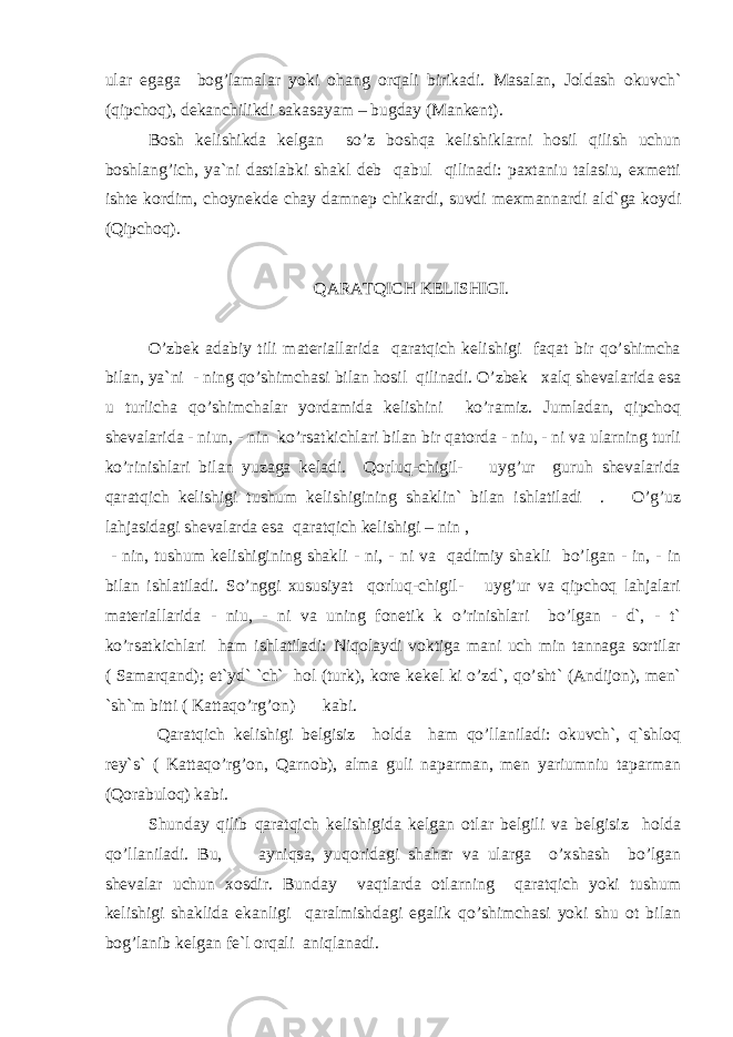 ular egaga bog’lamalar yoki ohang orqali birikadi. Masalan, Joldash okuvch` (qipchoq), dekanchilikdi sakasayam – bugday (Mankent). Bosh kelishikda kelgan so’z boshqa kelishiklarni hosil qilish uchun boshlang’ich, ya`ni dastlabki shakl deb qabul qilinadi: paxtaniu talasiu, exmetti ishte kordim, choynekde chay damnep chikardi, suvdi mexmannardi ald`ga koydi (Qipchoq). QARATQICH KELISHIGI. O’zbek adabiy tili materiallarida qaratqich kelishigi faqat bir qo’shimcha bilan, ya`ni - ning qo’shimchasi bilan hosil qilinadi. O’zbek xalq shevalarida esa u turlicha qo’shimchalar yordamida kelishini ko’ramiz. Jumladan, qipchoq shevalarida - niun, - nin ko’rsatkichlari bilan bir qatorda - niu, - ni va ularning turli ko’rinishlari bilan yuzaga keladi. Qorluq-chigil- uyg’ur guruh shevalarida qaratqich kelishigi tushum kelishigining shaklin` bilan ishlatiladi . O’g’uz lahjasidagi shevalarda esa qaratqich kelishigi – nin , - nin, tushum kelishigining shakli - ni, - ni va qadimiy shakli bo’lgan - in, - in bilan ishlatiladi. So’nggi xususiyat qorluq-chigil- uyg’ur va qipchoq lahjalari materiallarida - niu, - ni va uning fonetik k o’rinishlari bo’lgan - d`, - t` ko’rsatkichlari ham ishlatiladi: Niqolaydi voktiga mani uch min tannaga sortilar ( Samarqand); et`yd` `ch` hol (turk), kore kekel ki o’zd`, qo’sht` (Andijon), men` `sh`m bitti ( Kattaqo’rg’on) kabi. Qaratqich kelishigi belgisiz holda ham qo’llaniladi: okuvch`, q`shloq rey`s` ( Kattaqo’rg’on, Qarnob), alma guli naparman, men yariumniu taparman (Qorabuloq) kabi. Shunday qilib qaratqich kelishigida kelgan otlar belgili va belgisiz holda qo’llaniladi. Bu, ayniqsa, yuqoridagi shahar va ularga o’xshash bo’lgan shevalar uchun xosdir. Bunday vaqtlarda otlarning qaratqich yoki tushum kelishigi shaklida ekanligi qaralmishdagi egalik qo’shimchasi yoki shu ot bilan bog’lanib kelgan fe`l orqali aniqlanadi. 