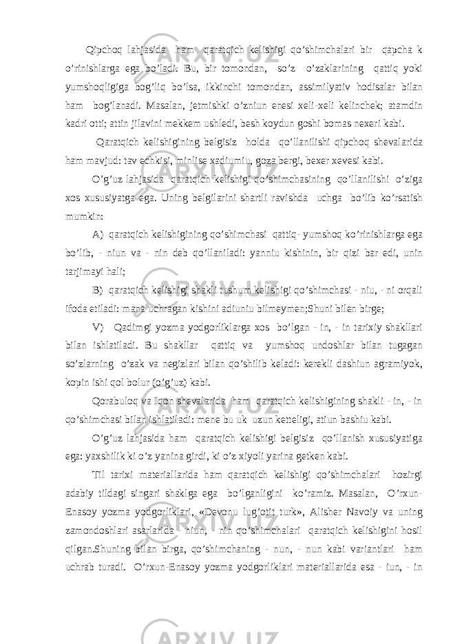 Qipchoq lahjasida ham qaratqich kelishigi qo’shimchalari bir qapcha k o’rinishlarga ega bo’ladi. Bu, bir tomondan, so’z o’zaklarining qattiq yoki yumshoqligiga bog’liq bo’lsa, ikkinchi to m ondan, assimilyativ hodisalar bilan ham bog’lanadi. Masalan, jetmishki o’zniun enesi xeli-xeli kelinchek; atamdin kadri otti; attin jilavini mekkem ushledi, besh koydun goshi bomas nexeri kabi. Q aratqich kelishigining belgisiz holda qo’llanilishi qipchoq sheval a rida ham mavjud: tav echkisi, minlise xadiumiu, goza bergi, bexer xevesi kabi. O’g’uz lahjasida qaratqich kelishigi qo’shimchasining qo’llanilishi o’ziga xos xususiyatga ega. Uning belgilarini shartli ravishda uchga bo’lib ko’rsatish mumkin: A) qaratqich kelishigining qo’shimchasi qattiq- yumshoq ko’rinishlarga ega bo’lib, - niun va - nin deb qo’llaniladi: yanniu kishinin, bir q izi bar edi, unin tarjimayi h ali; B) qaratqich kelishigi shakli tushum kelishigi qo’shimchasi - niu, - ni orqali ifoda etiladi: mana uchragan kishini adiuniu bilmeymen;Shuni bilen birge; V) Qadimgi yozma yodgorliklarga xos bo’lgan - in, - in tarixiy shakllari bilan ishlatiladi. Bu shakllar qattiq va yumshoq undoshlar bilan tugagan so’zlarning o’zak va negizlari bilan qo’shilib keladi: kerekli dashiun agramiyok, kopin ishi qol bolur (o’g’uz) kabi. Qorabuloq va Iqon shevalarida ham qaratqich kelishigining shakli - in, - in qo’shimchasi bilan ishlatiladi: mene bu uk uzun ketteligi, atiun bashiu kabi. O’g’uz lahjasida ham qaratqich kelishigi belgisiz qo’llanish xususiyatiga ega: yaxshilik ki o’z yanina girdi, ki o’z xiyoli yarina getken kabi. Til tarixi materiallarida ham qaratqich kelishigi qo’shimchalari hozirgi adabiy tildagi singari shaklga ega bo’lganligini ko’ramiz. Masalan, O’rxun- Enasoy yozma yodgorliklari, «Devonu lug’otit turk», Alisher Navoiy va uning zamondoshlari asarlarida - niun, - nin qo’shimchalari qaratqich kelishigini hosil qilgan.Shuning bilan birga, qo’shimchaning - nun, - nun kabi variantlari ham uchrab turadi. O’rxun-Enasoy yozma yodgorliklari materiallarida esa - iun, - in 