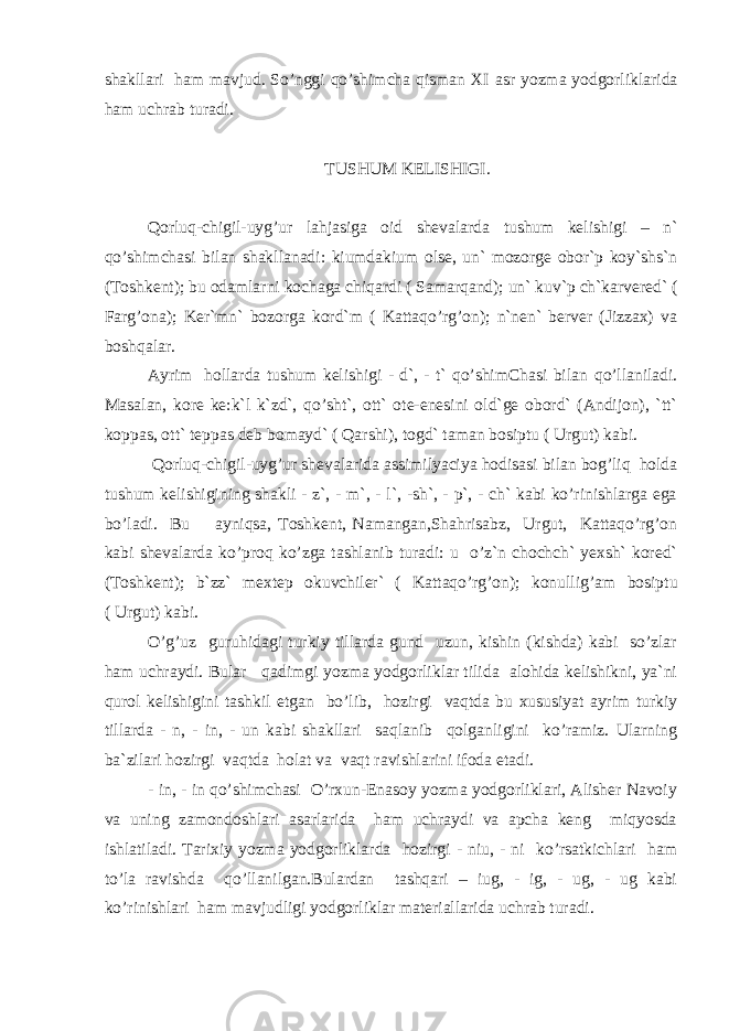 shakllari ham mavjud. So’nggi qo’shimcha qisman XI asr yozma yodgorliklarida ham uchrab turadi. TUSHUM KELISHIGI. Qorluq-chigil-uyg’ur lahjasiga oid shevalarda tushum kelishigi – n` qo’shimchasi bilan shakllanadi: kiumdakium olse, un` mozorge obor`p koy`shs`n (Toshkent); bu odamlarni kochaga chiqardi ( Samarqand); un` kuv`p ch`karvered` ( Farg’ona); Ker`mn` bozorga kord`m ( Kattaqo’rg’on); n`nen` berver (Jizzax) va boshqalar. Ayrim hollarda tushum kelishigi - d`, - t` qo’shimChasi bilan qo’ llaniladi. Masalan, kore ke:k`l k`zd`, qo’sht`, ott` ote-enesini old`ge obord` (Andijon), `tt` koppas, ott` teppas deb bomayd` ( Q arshi), togd` taman bosiptu ( Urgut) kabi. Q orluq-chigil-uyg’ur shevalarida assimilyaciya hodisasi bilan bog’liq holda tushum kelishigining shakli - z`, - m`, - l`, -sh`, - p`, - ch` kabi ko’rinishlarga ega bo’ladi. Bu ayniqsa, Toshkent, Namangan,Shahrisabz, Urgut, Kattaqo’rg’on kabi shevalarda ko’proq ko’zga tashlanib turadi: u o’z`n chochch` yexsh` kored` (Toshkent); b`zz` mextep okuvchiler` ( Kattaqo’rg’on); konulli g’ am bosiptu ( Urgut) kabi. O’g’uz guruhidagi turkiy tillarda gund uzun, kishin (kishda) kabi so’zlar ham uchraydi. Bular q adimgi yozma yodgorliklar tilida alohida kelishikni, ya`ni qurol kelishigini tashkil etgan bo’lib, hozirgi vaqtda bu xususiyat ayrim turkiy tillarda - n, - in, - un kabi shakllari saqlanib qolganligini ko’ramiz. Ularning ba`zilari hozirgi vaqtda holat va vaqt ravishlarini ifoda etadi. - in, - in qo’shimchasi O’rxun-Enasoy yozma yodgorliklari, Alisher Navoiy va uning zamondoshlari asarlarida ham uchraydi va apcha keng miqyosda ishlatiladi. Tarixiy yozma yodgorliklarda hozirgi - niu, - ni ko’rsatkichlari ham to’la ravishda qo’llanilgan.Bulardan tashqari – iug, - ig, - ug, - ug kabi ko’rinishlari ham mavjudligi yodgorliklar materiallarida uchrab turadi. 