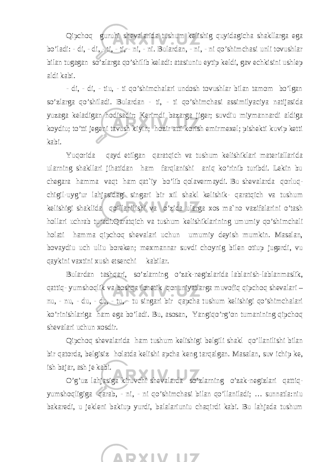 Qipchoq guruhi shevalarida tushum kelishig quyidagicha shakllarga ega bo’ladi: - di, - di, - ti, - ti, - ni, - ni. Bulardan, - ni, - ni qo’shimchasi unli tovushlar bilan tugagan so’zlarga qo’shilib keladi: atasiuniu eytip keldi, gav echkisini ushlep aldi kabi. - di, - di, - tiu, - ti qo’shimchalari undosh tovushlar bilan tamom bo’lgan so’zlarga qo’shiladi. Bulardan - ti, - ti qo’shimchasi assimilyaciya natijasida yuzaga keladigan hodisadir: Kerimdi bazarga jiger; suvdiu miymannardi aldiga koydiu; to’tti jegeni tavush kiyin; hozir atti korish emirmexel; pishekti kuvip ketti kabi. Yuqorida qayd etilgan qaratqich va tushum kelishiklari materiallarida ularning shakllari jihatidan ham farqlanishi aniq ko’rinib turibdi. Lekin bu chegara hamma vaqt ham q at`iy bo’lib qolavermaydi. Bu shevalarda qorluq- chigil-uyg’ur lahjasidagi singari bir xil shakl kelishik- qaratqich va tushum kelishigi shaklida qo’llanilishi va o’zida ularga xos ma`no vazifalarini o’tash hol l ari uchrab turadi. Q aratqich va tushum kelishiklarining umumiy qo’shimchali holati hamma qipchoq shevalari uchun umumiy deyish mumkin. Masalan, bovaydiu uch uliu boreken; mexmannar suvdi choynig bilen otiup jugerdi, vu qaykini vaxtini xush etsenchi kabilar. Bulardan tashqari, so’zlarning o’zak-negizlarida lablanish-lablanmaslik, qattiq- yumshoqlik va boshqa fonetik qonuniyatlarga muvofiq qipchoq shevalari – nu, - nu, - du, - du, - tu, - tu singari bir qapcha tushum kelishigi qo’shimchalari ko’rinishlariga ham ega bo’ladi. Bu, asosan, Yangiqo’rg’on tumanining qipchoq shevalari uchun xosdir. Qipchoq shevalarida ham tushum kelishigi b e lgili shakl qo’llanilishi bilan bir qatorda, belgisiz holatda kelishi apcha keng tarqalgan. Masalan, suv ichip ke, ish bajar, ash je kabi. O’g’uz lahjasiga kiruvchi shevalarda so’zlarning o’zak-negizlari qattiq- yumshoqligiga qarab, - ni, - ni qo’shimchasi bilan qo’llaniladi; … sunnatla:niu bakaredi, u jekleni bakiup yurdi, balalariuniu chaqirdi kabi. Bu lahjada tushum 