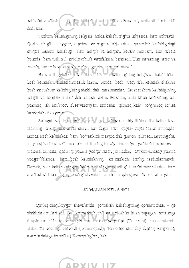 kelishigi vazifasida - iu, - I shakllari ham ishlatiladi. Masalan, mallardini kele ekit dedi kabi. Tushum kelishigining belgisiz holda kelishi o’g’uz lahjasida ham uchraydi. Qorluq-chigil- uyg’ur, qipchoq va o’g’uz lahjalarida qaratqich kelishigidagi singari tushum kelishigi ham belgili va belgisiz kelishi mumkin. Har ikkala holatda ham turli xil aniqlovchilik vazifalarini bajaradi. Ular narsaning aniq va noaniq, umumiy va xususiy ma`nosiga aloqador bo’lmaydi. Ba`zan lingvistik materiallarda tushum kelishigining belgisiz holati bilan bosh kelishikni aralashtirmaslik lozim. Bunda hech vaqt ikki kelishik shaklini bosh va tushum kelishigining shakli deb qaralmasdan, faqat tushum kelishigining belgili va belgisiz shakli deb karash lozim. Masalan, bitta kitob k o’ rsating, xat yozmo q , ish bitilmo q , observatoriyani tomosha qilmoq kabi to’g’riroq bo’lsa kerak deb o’ ylaymiz. So’nggi vaqtlarda ayrim manbalarda, o’ zbek adabiy tilida oltita kelishik va ularning o’ziga xos oltita shakli bor degan fikr qayta- qayta takrorlanmoqda. Bunda bosh kelishikda ham ko’rsatkich mavjud deb gumon qilinadi. Bizningcha, bu yanglish fikrdir. Chunki o’ zbek tilining tarixiy taraqqiyot yo’llarini belgilovchi materiallar,hatto, q adimgi yozma yodgorliklar, jumladan, O’rxun-Enasoy yozma yodgorliklarida ham bosh kelishikning ko’rsatkichi borligi tasdi q lanmaydi. Demak, bosh kelishikning qo’shimchasining mavjudligi til tarixi manbalarida ham o’z ifodasini topmagan, hozirgi shevalar ham bu haqda guvo h lik bera olmaydi. JO’NALISH KELISHIGI Qorluq-chigil-uygur shevalarida jo’nalish kelishigining qo’shimchasi – ge shakl ida qo’llaniladi. Bu ko’rsatkich unli va undoshlar bilan tugagan so’zlarga farqsiz qo’shilib kelaveradi; Murod mexsed`ge yet`pt` (Toshkent); bu odamlarniu bitta-bitta kochaga chikordi ( Samarqand); `lon erige shunday dept` ( Farg’ona); eyemle delege bored`le ( Kattaqo’rg’on) kabi. 