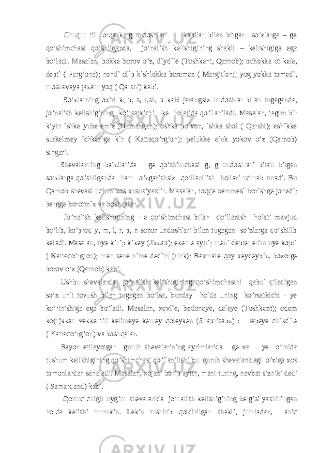  Chuqur til orqa k, g undoshlari kabilar bilan bitgan so’zlarga – ge qo’shimchasi qo’shilganda, jo’nalish kelishigining shakli – kelishigiga ega bo’ladi. Masalan, bokke borov o’z, d`yd`le (Toshkent, Qarnob); ochokka ot kele, dept` ( Farg’ona); nond` ol`p k`shlokka boremen ( Marg’ilon;) yog yokka tomed`, moshavaya jazam yoq ( Qarshi) kabi. So’zlarning oxiri k, p, s, t,sh, x kabi jarangsiz undoshlar bilan tugaganda, jo’nalish kelishigining ko’rsatkichi - ke holatida qo’llaniladi. Masalan, tagim b`r kiyin `shke yuberemiz (Namangan); oshka polvon, `shka shol ( Qarshi); esh`kke surkelmey `chker`ge k`r ( Kattaqo’rg’on); pelukke eluk yokov o’z (Qarnob) singari. Shevalarning ba`zilarida - ge qo’shimchasi g, g undoshlari bilan bitgan so’zlarga qo’shilganda ham o’zgarishsiz qo’llanilish hollari uchrab turadi. Bu Qarnob shevasi uchun xos xususiyatdir. Masalan, to qq e xemmes` bor`shge joned`; bergge borotm`z va boshqalar. J o’nalish kelishigining - e qo’shimchasi bilan qo’llanish holati mavjud bo’lib, ko’proq y, m, l, r, p, n sonor undoshlari bilan tugagan so’zlarga qo’shilib keladi. Masalan, uye k`r`p k`key (Jizzax); ekeme aytt`; men` depterlerim uye kopt` ( Kattaqo’rg’on); men sene n`me ded`m (turk); Baxmale q oy xeydeyb`z, bozorge borov o’z (Qarnob) kabi. Ushbu shevalarda jo’nalish kelishigining qo’shimchasini qabul qiladigan so’z unli tovush bilan tugagan bo’lsa, bunday holda uning ko’rsatkichi - ye ko’rinishiga ega bo’ladi. Masalan, xovl`e, bedoneye, deleye (Toshkent); odem ko(r)kkan vekke tili kelimeye kemey qoleyken (Shaxrisabz) : tepeye ch`kd`le ( Kattaqo’rg’on) va boshqalar. Bayon etilayotgan guruh shevalarining ayrimlarida - ge va - ye o’rnida tushum kelishigining qo’shimchasi qo’llanilishi bu guruh shevalaridagi o’ziga xos tomonlardan sanaladi. Masalan, xojani borip aytin, mani t u ring, navbat sizniki dedi ( Samarqand) kabi. Q orluq-chigil-uyg’ur shevalarida jo’nalish kelishigining belgisi yashiringan holda kelishi mumkin. Lekin tushirib qoldirilgan shakli, jumladan, aniq 