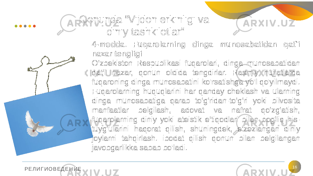 Р Е Л И Г И О В Е Д Е Н И Е Qonunda “Vijdon erkinligi va diniy tashkilotlar&#34; 164-modda. Fuqarolarning dinga munosabatidan qat`i nazar tengligi O‘zbekiston Respublikasi fuqarolari, dinga munosabatidan qat’i nazar, qonun oldida tengdirlar. Rasmiy hujjatlarda fuqaroning dinga munosabatini ko&#39;rsatishga yo&#39;l qo&#39;yilmaydi. Fuqarolarning huquqlarini har qanday cheklash va ularning dinga munosabatiga qarab to‘g‘ridan-to‘g‘ri yoki bilvosita manfaatlar belgilash, adovat va nafrat qo‘zg‘atish, fuqarolarning diniy yoki ateistik e’tiqodlari bilan bog‘liq his- tuyg‘ularini haqorat qilish, shuningdek, e’zozlangan diniy joylarni tahqirlash. ibodat qilish qonun bilan belgilangan javobgarlikka sabab bo&#39;ladi. 