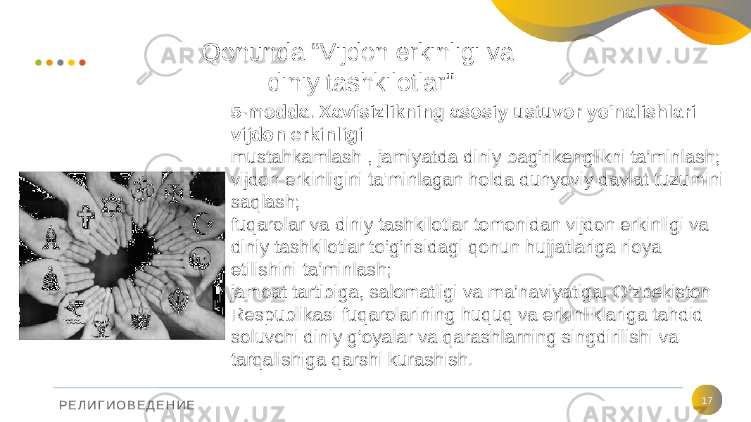 Р Е Л И Г И О В Е Д Е Н И Е Qonunda “Vijdon erkinligi va diniy tashkilotlar&#34; 175-modda. Xavfsizlikning asosiy ustuvor yo&#39;nalishlari vijdon erkinligi mustahkamlash , jamiyatda diniy bag‘rikenglikni ta’minlash; vijdon erkinligini ta&#39;minlagan holda dunyoviy davlat tuzumini saqlash; fuqarolar va diniy tashkilotlar tomonidan vijdon erkinligi va diniy tashkilotlar to‘g‘risidagi qonun hujjatlariga rioya etilishini ta’minlash; jamoat tartibiga, salomatligi va ma’naviyatiga, O‘zbekiston Respublikasi fuqarolarining huquq va erkinliklariga tahdid soluvchi diniy g‘oyalar va qarashlarning singdirilishi va tarqalishiga qarshi kurashish. 