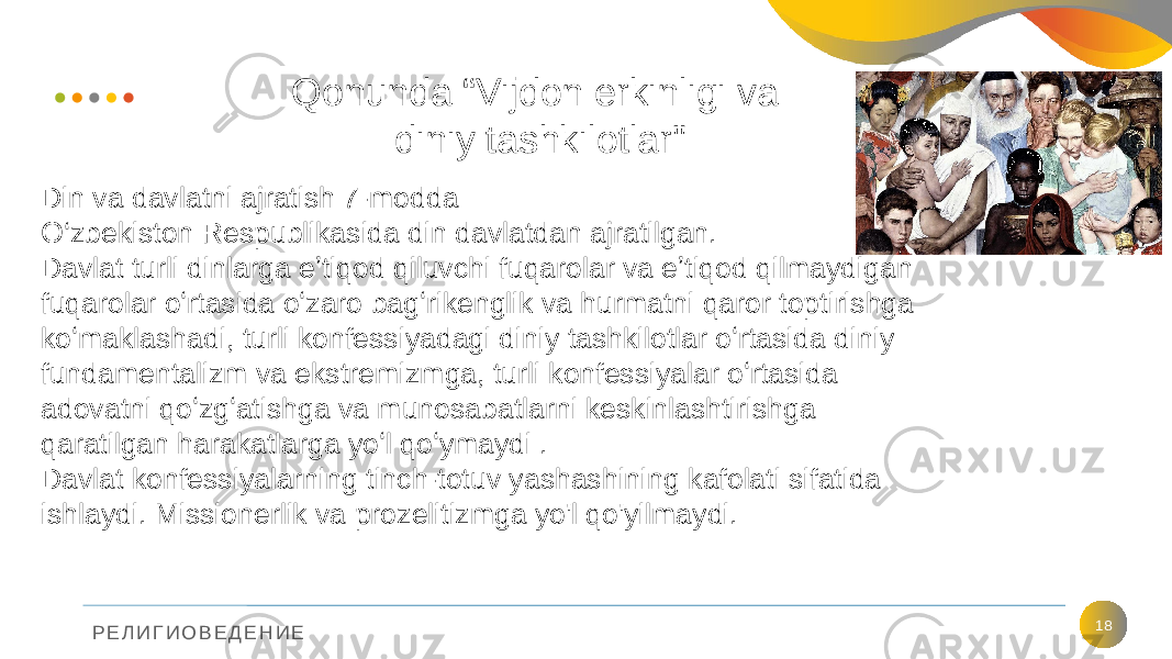 Р Е Л И Г И О В Е Д Е Н И Е Qonunda “Vijdon erkinligi va diniy tashkilotlar&#34; 18Din va davlatni ajratish 7-modda O‘zbekiston Respublikasida din davlatdan ajratilgan. Davlat turli dinlarga eʼtiqod qiluvchi fuqarolar va eʼtiqod qilmaydigan fuqarolar oʻrtasida oʻzaro bagʻrikenglik va hurmatni qaror toptirishga koʻmaklashadi, turli konfessiyadagi diniy tashkilotlar oʻrtasida diniy fundamentalizm va ekstremizmga, turli konfessiyalar oʻrtasida adovatni qoʻzgʻatishga va munosabatlarni keskinlashtirishga qaratilgan harakatlarga yoʻl qoʻymaydi . Davlat konfessiyalarning tinch-totuv yashashining kafolati sifatida ishlaydi. Missionerlik va prozelitizmga yo&#39;l qo&#39;yilmaydi. 