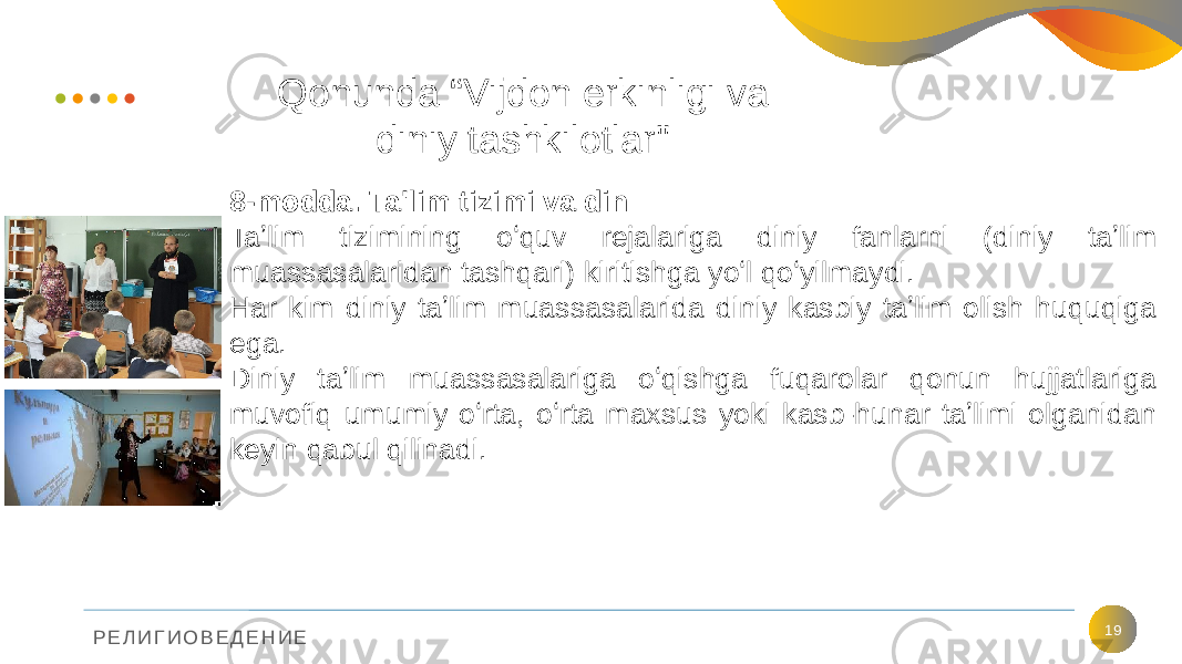 Р Е Л И Г И О В Е Д Е Н И Е 19Qonunda “Vijdon erkinligi va diniy tashkilotlar&#34; 8-modda. Ta&#39;lim tizimi va din Taʼlim tizimining oʻquv rejalariga diniy fanlarni (diniy taʼlim muassasalaridan tashqari) kiritishga yoʻl qoʻyilmaydi. Har kim diniy taʼlim muassasalarida diniy kasbiy taʼlim olish huquqiga ega. Diniy taʼlim muassasalariga oʻqishga fuqarolar qonun hujjatlariga muvofiq umumiy oʻrta, oʻrta maxsus yoki kasb-hunar taʼlimi olganidan keyin qabul qilinadi. 