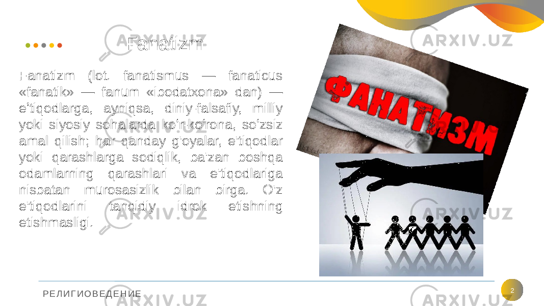 Р Е Л И Г И О В Е Д Е Н И Е Fanatizm 2Fanatizm (lot. fanatismus — fanaticus «fanatik» — fanum «ibodatxona» dan) — eʼtiqodlarga, ayniqsa, diniy-falsafiy, milliy yoki siyosiy sohalarda koʻr-koʻrona, soʻzsiz amal qilish; har qanday g&#39;oyalar, e&#39;tiqodlar yoki qarashlarga sodiqlik, ba&#39;zan boshqa odamlarning qarashlari va e&#39;tiqodlariga nisbatan murosasizlik bilan birga. O&#39;z e&#39;tiqodlarini tanqidiy idrok etishning etishmasligi. 