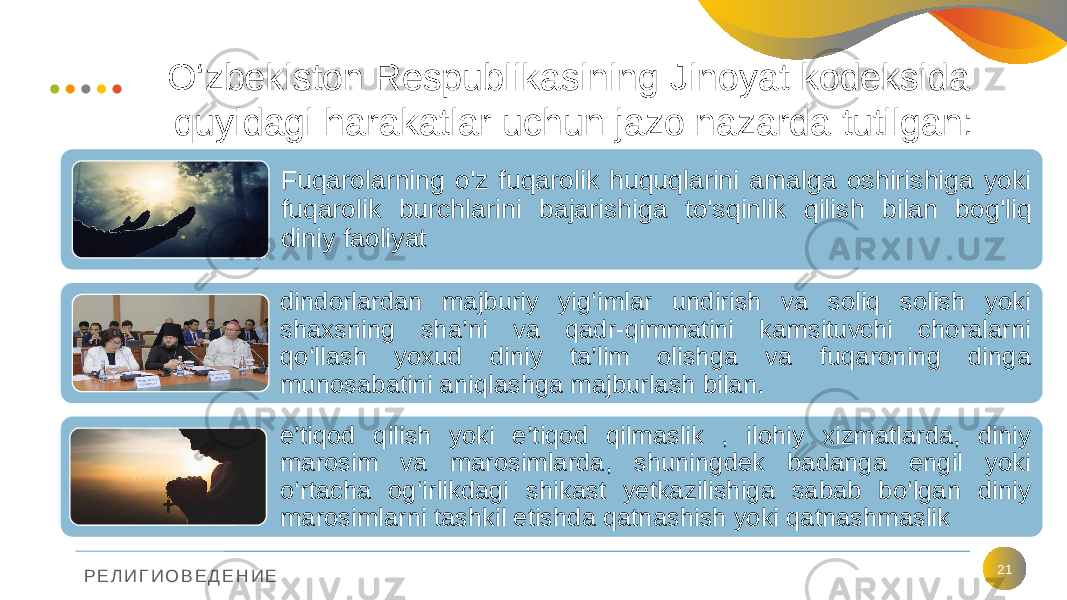 Р Е Л И Г И О В Е Д Е Н И Е O‘zbekiston Respublikasining Jinoyat kodeksida quyidagi harakatlar uchun jazo nazarda tutilgan: 21Fuqarolarning o&#39;z fuqarolik huquqlarini amalga oshirishiga yoki fuqarolik burchlarini bajarishiga to&#39;sqinlik qilish bilan bog&#39;liq diniy faoliyat dindorlardan majburiy yig‘imlar undirish va soliq solish yoki shaxsning sha’ni va qadr-qimmatini kamsituvchi choralarni qo‘llash yoxud diniy ta’lim olishga va fuqaroning dinga munosabatini aniqlashga majburlash bilan. e’tiqod qilish yoki e’tiqod qilmaslik , ilohiy xizmatlarda, diniy marosim va marosimlarda, shuningdek badanga engil yoki o‘rtacha og‘irlikdagi shikast yetkazilishiga sabab bo‘lgan diniy marosimlarni tashkil etishda qatnashish yoki qatnashmaslik 