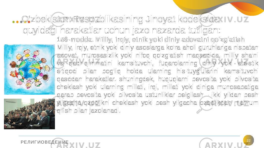 Р Е Л И Г И О В Е Д Е Н И Е O‘zbekiston Respublikasining Jinoyat kodeksida quyidagi harakatlar uchun jazo nazarda tutilgan: 22156-modda. Milliy, irqiy, etnik yoki diniy adovatni qo&#39;zg&#39;atish Milliy, irqiy, etnik yoki diniy asoslarga ko&#39;ra aholi guruhlariga nisbatan adovat, murosasizlik yoki nifoq qo&#39;zg&#39;atish maqsadida, milliy sha&#39;ni va qadr-qimmatini kamsituvchi, fuqarolarning diniy yoki ateistik e&#39;tiqodi bilan bog&#39;liq holda ularning his-tuyg&#39;ularini kamsituvchi qasddan harakatlar. shuningdek, huquqlarni bevosita yoki bilvosita cheklash yoki ularning millati, irqi, millati yoki diniga munosabatiga qarab bevosita yoki bilvosita ustunliklar belgilash - ikki yildan besh yilgacha ozodlikni cheklash yoki besh yilgacha ozodlikdan mahrum qilish bilan jazolanadi. 