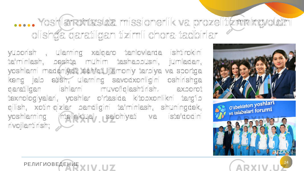 Р Е Л И Г И О В Е Д Е Н И Е Yoshlar o‘rtasida missionerlik va prozelitizmning oldini olishga qaratilgan tizimli chora-tadbirlar 24yuborish , ularning xalqaro tanlovlarda ishtirokini ta’minlash, beshta muhim tashabbusni, jumladan, yoshlarni madaniyat, san’at, jismoniy tarbiya va sportga keng jalb etish, ularning savodxonligini oshirishga qaratilgan ishlarni muvofiqlashtirish. axborot texnologiyalari, yoshlar o‘rtasida kitobxonlikni targ‘ib qilish, xotin-qizlar bandligini ta’minlash, shuningdek, yoshlarning intellektual salohiyati va iste’dodini rivojlantirish; 