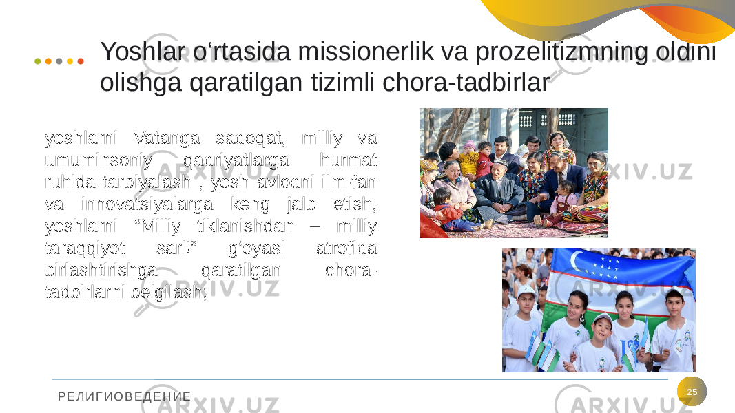 Р Е Л И Г И О В Е Д Е Н И Е Yoshlar o‘rtasida missionerlik va prozelitizmning oldini olishga qaratilgan tizimli chora-tadbirlar 25yoshlarni Vatanga sadoqat, milliy va umuminsoniy qadriyatlarga hurmat ruhida tarbiyalash , yosh avlodni ilm-fan va innovatsiyalarga keng jalb etish, yoshlarni “Milliy tiklanishdan – milliy taraqqiyot sari!” g‘oyasi atrofida birlashtirishga qaratilgan chora- tadbirlarni belgilash; 