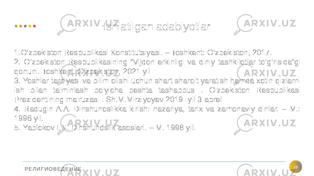 Р Е Л И Г И О В Е Д Е Н И Е Ishlatilgan adabiyotlar 261.O’zbekiston Respublikasi Konstitutsiyasi. – Toshkent: O‘zbekiston, 2017. 2. O‘zbekiston Respublikasining “Vijdon erkinligi va diniy tashkilotlar to‘g‘risida”gi qonuni. Toshkent. O‘zbekiston, 2021 yil 3. Yoshlar tarbiyasi va bilim olishi uchun shart-sharoit yaratish hamda xotin-qizlarni ish bilan ta&#39;minlash bo&#39;yicha beshta tashabbus . O&#39;zbekiston Respublikasi Prezidentining ma&#39;ruzasi . Sh.M.Mirziyoyev 2019- yil 3-aprel 4. Radugin A.A. Dinshunoslikka kirish: nazariya, tarix va zamonaviy dinlar. – M.: 1996 yil. 5. Yablokov I.N. Dinshunoslik asoslari. – M. 1998 yil. 