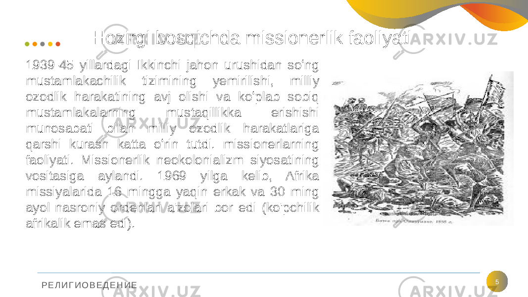 Р Е Л И Г И О В Е Д Е Н И Е Hozirgi bosqichda missionerlik faoliyati 51939-45 yillardagi Ikkinchi jahon urushidan soʻng mustamlakachilik tizimining yemirilishi, milliy ozodlik harakatining avj olishi va koʻplab sobiq mustamlakalarning mustaqillikka erishishi munosabati bilan milliy ozodlik harakatlariga qarshi kurash katta oʻrin tutdi. missionerlarning faoliyati. Missionerlik neokolonializm siyosatining vositasiga aylandi. 1969 yilga kelib, Afrika missiyalarida 16 mingga yaqin erkak va 30 ming ayol nasroniy ordenlari a&#39;zolari bor edi (ko&#39;pchilik afrikalik emas edi). 